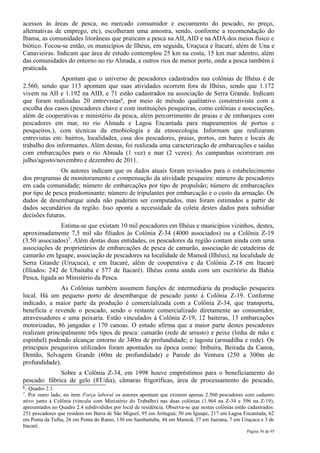 acessos às áreas de pesca, no mercado consumidor e escoamento do pescado, no preço,
alternativas de emprego, etc), escolheram uma amostra, sendo, conforme a recomendação do
Ibama, as comunidades litorâneas que praticam a pesca na AII, AID e na ADA dos meios físico e
biótico. Focou-se então, os municípios de Ilhéus, em seguida, Uruçuca e Itacaré, além de Una e
Canavieiras. Indicam que área de estudo contemplou 25 km na costa, 15 km mar adentro, além
das comunidades do entorno no rio Almada, e outros rios de menor porte, onde a pesca também é
praticada.
               Apontam que o universo de pescadores cadastrados nas colônias de Ilhéus é de
2.560, sendo que 113 apontam que suas atividades ocorrem fora de Ilhéus, sendo que 1.172
vivem na AII e 1.192 na AID, e 71 estão cadastrados na associação de Serra Grande. Indicam
que foram realizadas 20 entrevistas6, por meio de método qualitativo construtivista com a
escolha dos casos (pescadores chave e com instituições pesqueiras, como colônias e associações,
além de cooperativas e ministério da pesca, além percorrimento de praias e de embarques com
pescadores em mar, no rio Almada e Lagoa Encantada para mapeamentos de portos e
pesqueiros.), com técnicas da etnobiologia e da etnoecologia. Informam que realizaram
entrevistas em: bairros, localidades, casa dos pescadores, praias, portos, em bares e locais de
trabalho dos informantes. Além destas, foi realizada uma caracterização de embarcações e saídas
com embarcações para o rio Almada (1 vez) e mar (2 vezes). As campanhas ocorreram em
julho/agosto/novembro e dezembro de 2011.
               Os autores indicam que os dados atuais foram revisados para o estabelecimento
dos programas de monitoramento e compensação da atividade pesqueira: número de pescadores
em cada comunidade; número de embarcações por tipo de propulsão; número de embarcações
por tipo de pesca predominante; número de tripulantes por embarcação e o custo da armação. Os
dados de desembarque ainda não puderam ser computados, mas foram estimados a partir de
dados secundários da região. Isso aponta a necessidade da coleta destes dados para subsidiar
decisões futuras.
               Estima-se que existam 10 mil pescadores em Ilhéus e municípios vizinhos, destes,
aproximadamente 7,5 mil são filiados às Colônia Z-34 (4000 associados) ou a Colônia Z-19
(3.50 associados)7. Além destas duas entidades, os pescadores da região contam ainda com uma
associações de proprietários de embarcações de pesca de camarão, associação de catadeiras de
camarão em Iguape, associação de pescadores na localidade de Mamoã (Ilhéus), na localidade de
Serra Grande (Uruçuca), e em Itacaré, além de cooperativa e da Colônia Z-18 em Itacaré
(filiados: 242 de Ubaitaba e 577 de Itacaré). Ilhéus conta ainda com um escritório da Bahia
Pesca, ligada ao Ministério da Pesca.
               As Colônias também assumem funções de intermediária da produção pesqueira
local. Há um pequeno porto de desembarque de pescado junto à Colônia Z-19. Conforme
indicado, a maior parte da produção é comercializada com a Colônia Z-34, que transporta,
beneficia e revende o pescado, sendo o restante comercializado diretamente ao consumidor,
atravessadores e uma peixaria. Estão vinculados à Colônia Z-19, 12 baiteras, 13 embarcações
motorizadas, 86 jangadas e 170 canoas. O estudo afirma que a maior parte destes pescadores
realizam principalmente três tipos de pesca: camarão (rede de arrasto) e peixe (linha de mão e
espinhel) podendo alcançar entorno de 340m de profundidade; e lagosta (armadilha e rede). Os
principais pesqueiros utilizados foram apontados na época como: Imbuíra, Beirada da Canoa,
Dentão, Selvagem Grande (60m de profundidade) e Parede do Ventura (250 a 300m de
profundidade).
              Sobre a Colônia Z-34, em 1998 houve empréstimos para o beneficiamento do
pescado: fábrica de gelo (8T/dia), câmaras frigoríficas, área de processamento do pescado,
6. Quadro 2.1.
7. Por outro lado, no item Força laboral os autores apontam que existem apenas 2.560 pescadores com cadastro
ativo junto à Colônia (vínculo com Ministério do Trabalho) nas duas colônias (1.964 na Z-34 e 596 na Z-19),
apresentados no Quadro 2.4 subdivididos por local de residência. Observa-se que nestas colônias estão cadastrados:
251 pescadores que residem em Barra de São Miguel; 95 em Aritaguá; 50 em Iguape, 217 em Lagoa Encantada, 62
em Ponta da Tulha, 26 em Ponta do Ramo, 130 em Sambaituba, 44 em Mamoã, 57 em Juerana, 7 em Uruçuca e 3 de
Itacaré.
                                                                                                     Página 56 de 95
 