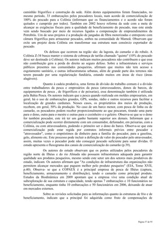 caminhão frigorífico e construção da sede. Além destes equipamentos foram financiados, no
mesmo período, 33 embarcações pelos pescadores locais, num acordo de comercialização de
100% do pescado para a Colônia (informam que os financiamentos e o acordo não foram
quitados e cumprido por todos). Também em 2002 houve reforma da sede com a meta de
alcançar as exigências fiscais para a qualidade de beneficiamento do pescado, mas este ainda
vem sendo buscado por meio de recursos ligados a compensação de empreendimentos da
Petrobrás. Um de seus projetos é a produção de jangadas de fibra motorizadas e entreposto com
câmara frigorífica para armazenar pescados, ambos na comunidade de Mamoã. Observam que
exite um projeto desta Colônia em transformar sua estrutura num consórcio exportador de
pescado.
                Os defesos que ocorrem na região são: da lagosta, do camarão e do robalo. A
Colônia Z-34 busca manter o sistema de cobrança de tarifas chamado "quinto" (10% do pescado
deve ser destinado à Colônia). Os autores indicam muitos pescadores não contribuem e que essa
não contribuição gera a perda do direito ao seguro defeso. Sobre a infraestrutura e serviços
públicos presentes nas comunidades pesqueiras, afirmam que muitos não tem acesso a
esgotamento sanitário, e outras infraestruturas urbanas, além de grande parte dos terrenos não
terem passado por uma regularização fundiária, estando muitos em áreas de risco (áreas
alagáveis).
               Quanto à cadeia produtiva, uma forma de divisão do trabalho comum é a divisão
entre trabalhadores da pesca e empresários da pesca (atravessadores, donos de barcos, de
equipamentos de pesca , de frigoríficos e de peixarias), essa denominação também é utilizada
pela Bahia Pesca. Os autores indicam que a pesca quando realizada em moldes empresariais, em
geral, há o uso de embarcações grandes, GPS, sondas, rádio e outros recursos para facilitar a
localização de grandes cardumes. Nesses casos, os proprietários dos meios de produção,
recebem, em geral, 50% da produção. No caso de um barco menor, com pesca de linha ou de
camarão, os pescadores podem receber proporcionalmente ao que pescaram, tirando uma parte
para o dono, outra para o mestre e outras para o cozinheiro e o geleiro. Observa-se que se o dono
for também pescador, este irá ter um ganho bastante superior aos demais. Informam que a
comercialização pode ocorrer diretamente com um consumidor, defumador, em peixarias, com a
Colônia, ou com atravessadores, podendo o primeiro ser o dono do barco. Observa-se que esta
comercialização pode estar regida por contratos informais prévios entre pescador e
"atravessador", como o empréstimos de dinheiro para a família do pescador, para a gasolina,
gelo, alimento etc. Este processo pode incluir a definição de valor do pescador pelo atravessador,
assim, muitas vezes o pescador pode não conseguir pescado suficiente para sanar dívidas. O
estudo apresenta o fluxograma dos canais de comercialização do camarão (p.39).
              Os autores do estudo observam que os portos utilizados pelos pescadores da
região norte de Ilhéus e do rio Almada não possuem infraestrutura adequada para garantir
qualidade aos produtos pesqueiros, mesmo sendo este setor um dos setores mais produtivos do
estado, indicam. Os autores afirmam que "As condições de infraestrutura das organizações não
permitem alcançar mercados que paguem melhor pelo produto pesqueiro" (EIA, Tomo XVII,
p.40). Observa- se que a COPAEX é a principal empresa de pesca de Ilhéus (captura,
beneficiamento, armazenamento e distribuição), tendo o camarão como principal produto.
Estudos da Biodinâmica em 2009 apontam que a empresa vive uma condição atual de
subexploração de sua estrutura e capacidade, tendo apenas 7 embarcações e 10 funcionários no
beneficiamento, enquanto tinha 10 embarcações e 50 funcionários em 2006, deixando de atuar
em mercados externos.
              Sobre as revisões solicitadas para as informações quanto às estruturas de frio e de
beneficiamento, indicam que a principal foi adquirida como fruto de compensações de




                                                                                       Página 57 de 95
 