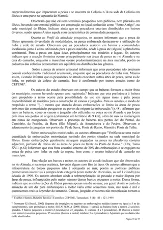 empreendimentos que impactaram a pesca e se encontra na Colônia z-34 na sede da Colônia em
Ilhéus e uma parte na capatazia de Mamoã.
              Observam que não existem terminais pesqueiros nem públicos, nem privados em
Ilhéus, havendo um terminal público em construção no local conhecido como "Porto Antigo", na
sede municipal de Ilhéus. Indicam ainda que os pescadores estariam distribuídos em bairros
diversos, sendo apenas Areias aquele com característica de comunidade pesqueira.
               Quanto ao Perfil da atividade pesqueira, os autores informam que a pesca de
Ilhéus apresenta diversidade de modalidades, na pesca embarcada destacam-se a utilização de
linha e rede de arrasto. Observam que os pescadores residem em bairros e comunidades
localizadas junto à costa, utilizando para a pesca marinha, desde à praia até (alguns) a plataforma
continental. Para a pesca em água doce, principalmente nos estuários e lagoas. Os autores
indicam que a atuação feminina ocorre principalmente nas áreas de pesca no rio Almada e na
cata do camarão, enquanto a masculina ocorre predominantemente na área marinha, porém os
cadastros das colônias demonstram um equilíbrio na distribuição dos gêneros.
               Sobre a pesca de arrasto artesanal informam que estes pescadores não precisam
possuir conhecimento tradicional acumulado, enquanto que os pescadores de linha sim. Mesmo
assim, o estudo informa que os pescadores de arrasto executam outras artes de pesca, como as de
linha, no período de defeso do camarão. Isso é confirmado por outros estudos como do
CEPENE8.
               Os autores do estudo observam em campo que as baiteras formam a maior frota
do município, mesmo havendo apenas uma registrada.9 Indicam que esta preferência à baitera
com propulsão a remo ocorre pela possibilidade de uso em águas rasas e pela pouca
disponibilidade de madeiras para a construção de canoas e jangadas. Para os autores, o modo de
propulsão a remo "(...) mostra que atuação dessas embarcações se limita às áreas de pesca
próximas das comunidades pesqueiras ou portos de origem da embarcação."(p.48). Afirmam que
tanto as baiteras, como as canoas e jangadas são utilizadas na pesca no rio Almada e em locais
próximos aos portos de origem (estimando um território de 9 km), além do uso na mariscagem
em zonas de manguezais. Observam a presença de baiteras nos portos de: do Pontal, do
Cemitério, da Prainha, da Barra (São Miguel), da Amendoeira e do Pecém. Observam o
adensamento de jangadas nos portos de: Pé de Serra, Ponta do Ramo, Mamoã e Ponta da Tulha.
               Sobre embarcações motorizadas, os autores afirmam que "Verificou-se uma maior
quantidade de embarcações motorizadas partindo dos portos situados na sede municipal de
Ilhéus. Essas embarcações geralmente navegam engajadas na pesca na plataforma costeira
adjacente, partindo de Ilhéus até as áreas de pesca na frente da Ponta do Ramo." (EIA, Tomo
XVII, p.62) Informam que esta frota constitui entorno de 30% das embarcações e se engajam na
pesca de peixe com linha ou rede de espera, bem como o arrasto industrial de camarão no
município.
               Em relação aos barcos a motor, os autores do estudo indicam que são observados
no rio Almada, e na pesca oceânica, havendo alguns com fins de lazer. Os autores afirmam que a
infraestrutura de barcos pequenos não é adequada ao mar, porém as políticas públicas
promoveram incentivos a compra desta categoria (com motor de 18 cavalos, ou até 1 cilindro) na
década de 1990. Os autores abordam ainda a sobreexplotação do pescado e maior disputa por
áreas de pesca, influenciados pelo maior número desses barcos pequenos a motor. Dessa forma,
indicam que as embarcações de Ilhéus passam apenas um dia no mar, em geral. Assim o custo da
armação de um dia para embarcações a motor varia entre seiscentos reais, mil reais e mil e
quatrocentos reais a depender do tamanho. Canoas, jangadas e baiteras não motorizadas tornam a
8.   Coelho e Santos, Boletim Técnico -Cientifico CEPENE, Tamandaré, 3 (1): 111 - 121, 1995
9.Normam 02 (Brasil, 2002) dispensa de inscrições ou registro as embarcações miúdas (menor ou igual a 5 m de
cumprimento), sem propulsão a motor. ESTATPESCA (2005) Ilhéus: 1 catraia ou baitera (bote a remo), 2 saveiros
grandes, 5 barcos pequenos a motor (2 pescadores), 25 jangadas, 41 canoas (4 a 6 pescadores), 48 (barcos a motor
com convés) saveiros pequenos, 95 saveiros (barcos a motor) médios (3 a 5 pescadores). Apontam que os dados não
estão atualizados.
                                                                                                   Página 58 de 95
 
