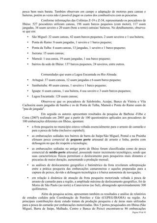 pesca bem mais barata. Também observam em campo a adaptação de motores para canoas e
baiteras, porém as vezes não é possível pagar os custos dos combustíveis com as pescarias.
              Conforme informações das Colônias Z-19 e Z-34, representando os pescadores de
Ilhéus: 527 pescadores utilizam canoas, 196 usam barcos pequenos (com motor), 117 usam
jangadas, 34 usam saveiro e 20 usam (bote a remo) catraias/ baiteras. No detalhamento, observa-
se que em:
   •   São Miguel: 32 usam canoas, 42 usam barcos pequenos, 2 usam saveiros e 1 usa baitera;
   •   Ponta do Ramo: 8 usam jangadas, 1 saveiro e 1 barco pequeno;
   •   Ponta da Tulha: 4 usam canoas, 13 jangadas, 1 saveiro e 1 barco pequeno;
   •   Juerana: 15 usam canoas;
   •   Mamoã: 1 usa canoa, 19 usam jangadas, 1 usa barco pequeno;
   •   bairros da sede de Ilhéus: 137 barcos pequenos, 24 saveiros, entre outros.


              Comunidades que usam a Lagoa Encantada ou Rio Almada:
   •   Aritaguá: 37 usam canoas, 12 usam jangadas e 6 usam barco pequeno;
   •   Sambaituba: 48 usam canoas, 1 saveiro e 1 barco pequeno;
   •   Iguape: 6 usam canoas, 1 usa baitera, 4 usa saveiro e 3 usam barcos pequenos;
   •   Lagoa Encantada: 128 usam canoas;
              Observa-se que os pescadores de Salobrinho, Acuípe, Banco de Vitória e Vila
Cachoeira usam jangadas de bambu e os de Ponta de Tulha, Mamoã e Ponta do Ramo usam de
"pau de jangada".
              Em seguida os autores apresentam resultados da pesquisa de Barbosa -Filho e
Cetra (2007) realizada em 2005 que a partir de 100 questionários aplicados aos pescadores de
100 embarcações diferentes em Ilhéus, apontam:
   •   a frota pesqueira no município estava voltada essencialmente para o arrasto de camarão e
       para a pesca de linha (inclusive espinhel);
   •   as embarcações sediadas nos bairros de barra do Itaípe/São Miguel, Pontal e na Prainha
       efetuam pesca comercial de pequeno porte artesanal de arrasto e linha, porém com
       defasagem no que diz respeito a tecnologia;
   •   as embarcações sediadas no antigo porto de Ilhéus foram classificadas como de pesca
       comercial de médio porte artesanal, possuindo maior incremento tecnológico, sendo que
       suas características físicas permitiam o deslocamento para pesqueiros mais distantes e
       pescarias de maior duração, aumentando a produção mensal;
   •   as análises de deslocamento geográfico e batimétrico da frota revelaram sobreposição
       entre a prática pesqueira das embarcações camaroneiras e aquelas preparadas para a
       captura de peixes, devido a defasagem tecnológica e à baixa autonomia de navegação;
   •   em relação à dinâmica de atuação da frota pesqueira motorizada voltada á pesca de
       arrasto de camarão para a região, a amplitude máxima de deslocamento geográfico, foi de
       Morro de São Paulo (ao norte) a Canavieiras (ao Sul), abrangendo aproximadamente 300
       quilômetros.
               Além da pesquisa acima, apresentam também os resultados e análise de relatórios
de estudos cedidos pela Coordenação de Petróleo e Gás (CGPEG/IBAMA) na região. As
principais contribuições deste estudo tratam da produção pesqueira e de áreas mais utilizadas
para a pesca do camarão por embarcações motorizadas. Dos 5 portos pesquisados em Ilhéus (São
Miguel, Barra de Itaipe, Malhado, Centro e Banca do Peixe) encontram-se 86 embarcações
                                                                                       Página 59 de 95
 