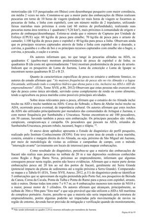 motorizadas (de 115 pesquisadas em Ilhéus) com desembarque pesqueiro com maior constância,
em média 2 vezes no mês. Constatou-se que a maior parte das embarcações de Ilhéus realizam
pescarias em torno de 10 horas de viagem (podendo ter mais horas de viagem se focarmos as
pescarias de linha, e linha com espinhel), com um número médio de 2 tripulantes, utilizando
faixas marinhas mais próximas à costa (até 60 metros de profundidade), realizando suas
pescarias numa área restrita a 1 quadrante ( 9,26 km²), mais próximos à comunidade de origem e
portos de embarque/desembarque. Estima-se ainda que o número de Capturas por Unidade de
Esforço (CPUE) seja: 60 kg/dia de pesca para emalhe; 70 kg/dia de pesca para o arrasto de
camarão; 1.100 kg/dia de pesca para o espinhel e 40 kg/dia para pesca a linha. Observam ainda
que os principais recursos capturados através de linha e linha com espinhel são o dourado, a
corvina, a guaiúba e o olho de boi e os principais recursos capturados com emalhe são o bagre, a
corvina, a pescada, o cação e a arraia.
              Os autores informam que, no que tange às pescarias afetadas na ADA, os
quadrantes C (quebra-mar) mostram predominância de pesca de espinhel e de linha; os
quadrantes B (da costa até aproximadamente 7 km) mostram predominância da pesca de arrasto.
Indicam que os pesqueiros de Lama de Juerana, Lama da conceição e Lama de Iguape se
encontram nestes quadrantes B 22 e B 23.
               Quanto às características específicas de pesca no estuário e ambiente límnico, os
autores do estudo afirmam que: "As maiores frequências de pesca são no rio Almada e a lagoa
Encantada, utilizando todo o complexo hídrico que drena para o rio, inclusive na ADA e AID do
empreendimento". (EIA, Tomo XVII, p.86, 2012) Observam que estas pessoas não exercem este
tipo de pesca como única atividade, servindo como complemento de renda ou como alimento,
tendo a agricultura ou pesca marinha como possíveis principais atividades.
             Sobre áreas relevantes para a pesca, afirmam que o estuário do rio Almada inclui
trecho na AID e trecho também na ADA: Coroa do Sobrado; a Barra de Abelar inclui trecho na
ADA, ocorrendo pesca eventual, de importância cultural. Os autores afirmam que estes trechos
da ADA são utilizados principalmente por moradores das comunidades de Aritaguá e Juerana, e
com menor frequência por Sambaituba e Urucutuca. Nestas encontram-se até 100 pescadores,
em 50 canoas, havendo também a pesca sem embarcação. Os principais pescados são: robalo,
carapicum, carapicum-açu e carapeba. Os pescadores que pescam na ADA, oriundos de
Sambaituba/Urucutuca, pescam robalo, tucunaré, bagre e tilápia; 10.
                O anexo deste apêndice apresenta o Estudo de diagnóstico do perfil pesqueiro,
realizado pelo Instituto Conhecimento (ICON). Este teve como área de estudo a área marinha,
costeira, estuário e margem direita do rio Almada, ou seja, próximo de São Miguel até Juerana,
por meio de metodologia de visitas as colônias e campanhas de campo, com o método
"interseção avante" (avistamento em locais de interesse) para mapear embarcações.
               Como resultado do diagnóstico, percebeu-se que a maioria das embarcações de
Itacaré não realiza suas pescarias na isóbata de 20 m e nas depressões oceânicas conhecidas
como Regão e Rego Barra Nova, próximas ao empreendimento, informam que algumas
conseguem pescar nesta região, porém não houve evidências. Afirmam que a maior parte destas
embarcações pesca até 20 km ao sul dos portos de Itacaré, geralmente até Serra Grande
(potencial impacto da pluma de sedimentos até a região próxima a Serra Grande). Comparando-
se mapas e a Tabela 01 (EIA, Tomo XVII, Anexo, 2012, p.11) do diagnóstico pode-se identificar
5 embarcações que se aproximam da região pretendida pelo Porto Sul, nos pesqueiros de Beirada
da Canoa, Coroa da Cavala, Ponta da Tulha e Ponta do Ramo para a pesca com espinhel, arrasto,
rede e outros. Destas todas tem entre 7 e 9.7 m; as 4 embarcações menores tem motor de NS18 e
a maior, possui motor de 3 cilindros. Os autores afirmam que alcançam, principalmente, as
isóbata de 30m e 50m para "fora mar" e que seja provável que não utilizem a AID e AII marítima
do complexo portuário. Assim, percebe-se que a maioria não seria impactada pela estrutura do
empreendimento, porém algumas poderão ser impactadas pela movimentação de navios na
região do entorno, devendo haver previsão de mitigação e verificação quando do monitoramento,

10   Não sendo informado no quadro 2.24 os recursos utilizados por moradores de Juerana.
                                                                                           Página 60 de 95
 