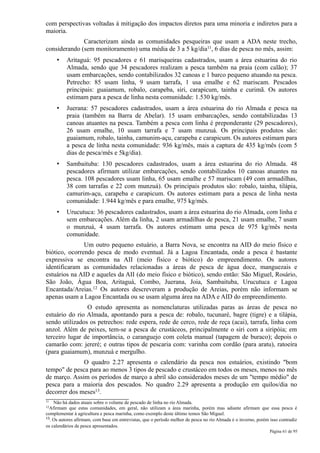 com perspectivas voltadas à mitigação dos impactos diretos para uma minoria e indiretos para a
maioria.
              Caracterizam ainda as comunidades pesqueiras que usam a ADA neste trecho,
considerando (sem monitoramento) uma média de 3 a 5 kg/dia11, 6 dias de pesca no mês, assim:
     •    Aritaguá: 95 pescadores e 61 marisqueiras cadastrados, usam a área estuarina do rio
          Almada, sendo que 34 pescadores realizam a pesca também na praia (com calão); 37
          usam embarcações, sendo contabilizados 32 canoas e 1 barco pequeno atuando na pesca.
          Petrecho: 85 usam linha, 9 usam tarrafa, 1 usa emalhe e 62 mariscam. Pescados
          principais: guaiamum, robalo, carapeba, siri, carapicum, tainha e curimã. Os autores
          estimam para a pesca de linha nesta comunidade: 1.530 kg/mês.
     •    Juerana: 57 pescadores cadastrados, usam a área estuarina do rio Almada e pesca na
          praia (também na Barra de Abelar). 15 usam embarcações, sendo contabilizadas 13
          canoas atuantes na pesca. Também a pesca com linha é preponderante (29 pescadores),
          26 usam emalhe, 10 usam tarrafa e 7 usam munzuá. Os principais produtos são:
          guaiamum, robalo, tainha, camunim-açu, carapeba e carapicum. Os autores estimam para
          a pesca de linha nesta comunidade: 936 kg/mês, mais a captura de 435 kg/mês (com 5
          dias de pesca/mês e 5kg/dia).
     •    Sambaituba: 130 pescadores cadastrados, usam a área estuarina do rio Almada. 48
          pescadores afirmam utilizar embarcações, sendo contabilizados 10 canoas atuantes na
          pesca. 108 pescadores usam linha, 65 usam emalhe e 57 mariscam (49 com armadilhas,
          38 com tarrafas e 22 com munzuá). Os principais produtos são: robalo, tainha, tilápia,
          camurim-açu, carapeba e carapicum. Os autores estimam para a pesca de linha nesta
          comunidade: 1.944 kg/mês e para emalhe, 975 kg/mês.
     •    Urucutuca: 36 pescadores cadastrados, usam a área estuarina do rio Almada, com linha e
          sem embarcações. Além da linha, 2 usam armadilhas de pesca, 21 usam emalhe, 7 usam
          o munzuá, 4 usam tarrafa. Os autores estimam uma pesca de 975 kg/mês nesta
          comunidade.
               Um outro pequeno estuário, a Barra Nova, se encontra na AID do meio físico e
biótico, ocorrendo pesca de modo eventual. Já a Lagoa Encantada, onde a pesca é bastante
expressiva se encontra na AII (meio físico e biótico) do empreendimento. Os autores
identificaram as comunidades relacionadas a áreas de pesca de água doce, manguezais e
estuários na AID e aqueles da AII (do meio físico e biótico), sendo então: São Miguel, Rosário,
São João, Água Boa, Aritaguá, Combo, Juerana, Joia, Sambaituba, Urucutuca e Lagoa
Encantada/Areias.12 Os autores descreveram a produção de Areias, porém não informam se
apenas usam a Lagoa Encantada ou se usam alguma área na ADA e AID do empreendimento.
                O estudo apresenta as nomenclaturas utilizadas paras as áreas de pesca no
estuário do rio Almada, apontando para a pesca de: robalo, tucunaré, bagre (tigre) e a tilápia,
sendo utilizados os petrechos: rede espera, rede de cerco, rede de reça (acai), tarrafa, linha com
anzol. Além de peixes, tem-se a pesca de crustáceos, principalmente o siri com a siripóia; em
terceiro lugar de importância, o caranguejo com coleta manual (tapagem de buraco); depois o
camarão com: jereré; e outras tipos de pescaria com: varinha com cordão (para aratu), ratoeira
(para guaiamum), munzuá e mergulho.
              O quadro 2.27 apresenta o calendário da pesca nos estuários, existindo "bom
tempo" de pesca para ao menos 3 tipos de pescado e crustáceo em todos os meses, menos no mês
de março. Assim os períodos de março a abril são considerados meses de um "tempo médio" de
pesca para a maioria dos pescados. No quadro 2.29 apresenta a produção em quilos/dia no
decorrer dos meses13.
11  Não há dados atuais sobre o volume de pescado de linha no rio Almada.
12Afirmam   que estas comunidades, em geral, não utilizam a área marinha, porém mas adiante afirmam que essa pesca é
complementar à agricultura e pesca marinha, como exemplo deste último temos São Miguel.
13. Os autores afirmam, com base em entrevistas, que o período melhor de pesca no rio Almada é o inverno, porém isso contradiz

os calendários de pesca apresentados.
                                                                                                                Página 61 de 95
 