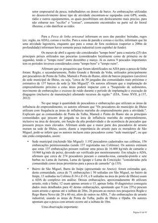 setor empresarial da pesca, trabalhadores ou donos de barco. As embarcações utilizadas
       no desenvolvimento desse tipo de atividade encontram-se equipadas com GPS, sonda,
       rádio e outros equipamentos, os quais possibilitam um deslocamento mais preciso, para
       não esbarrar nos "recifes" e "coroas", comumente encontrados na parte sul do litoral
       ilheense, e não danificar as redes.


               Para a Pesca de linha artesanal informam os usos das paredes/ beiradas, regos
(ex: regão, na ADA), coroas e recifes. Para a zona de parede e coroas e recifes, informam que há
uma atividade lagosteira, enquanto que para a zonas de fora oceânicas (superior a 200m de
profundidade) informam haver somente pesca industrial (com espinhel de fundo).
               Os meses de abril a agosto são considerados "tempo bom" para a maioria (25) dos
principais peixes utilizados nas pescarias (considerados localmente como de primeira ou de
segunda), tendo o "tempo ruim" entre dezembro e março. Já os outros 9 pescados importantes
tem os períodos inversos considerados como "tempo bom" e "tempo ruim".
              Afirmam que os pesqueiros que foram identificados na ADA para a pesca de linha
foram: Regão, e secundariamente, Pedra Grande e Beirada da Volta, utilizados principalmente
por pescadores de Ponta da Tulha, Mamoã e Ponta do Ramo, além de barcos pequenos (saveiros)
da sede municipal de Ilhéus, ou seja, "cerca de 30 jangadas das comunidades mais próximas e
estimativa de 137 barcos da sede [e São Miguel]". Os autores afirmam que a implantação do
empreendimento próximo a estas áreas poderá impactar com a "Suspensão de sedimentos,
movimento de embarcações e excesso de ruído durante o período de implantação e execução de
dragagens (inclusive de manutenção) afastando recursos da região." (EIA, Tomo XVII, p.137,
2012)
               No que tange à quantidade de pescadores e embarcações que utilizam as áreas de
influência do empreendimento, os autores afirmam que "Os pescadores do município de Ilhéus
utilizam com frequência as áreas de influência marinha do empreendimento para a atividade.".
Explicam que as comunidades de Ponta da Tulha, Mamoã e Ponta do Ramo são as principais
comunidades que pescam de jangada na área de influência marinha do empreendimento,
inclusive na área de descarte, em função da alta produtividade e da ocorrência de pescados que
possuem preços mais elevados. Afirmam ainda que a maior parte dos pescadores de arrasto
moram na sede de Ilhéus, assim, diante a importância do arrasto para os moradores de São
Miguel, pode-se inferir que os autores incluem estes pescadores como "sede municipal", ou que
não estão computados, assim:
   •   Sede municipal (incluindo São Miguel): 1.192 pescadores cadastrados nas colônias, 156
       embarcações permissionadas (sendo 137 registradas nas Colônias). Os autores estimam
       que estas 137 embarcações possam realizar uma pesca de 16.400 kg/mês de camarão e
       10.960 kg/mês de peixe, devendo ser verificado por monitoramento. Em relação a ADA,
       afirmam que cerca de 274 pescadores pescam o camarão-rosa, camarão-pistola e sete
       barbas na Lama de Juerana, Lama do Iguape e Lama da Conceição: "consideradas pela
       comunidade como áreas prioritárias para a pesca de camarão" (p.135).
   •   Bairro de São Miguel, Barra do Itaípe (apresentado no Anexo): foram estimadas que,
       desta comunidade, cerca de 71 embarcações ( 50 sediadas em São Miguel, no bairro de
       Itaípe, 13 sediadas na Colônia Z-34 e Z-19, e 8 sediadas na área do porto de Ilhéus) usam
       a ADA do complexo em análise. Dessas embarcações, aproximadamente 46 utilizam
       arrasto, rede e linha; 12 usam apenas arrasto e 13, apenas linha. O diagnóstico conseguiu
       dados mais detalhados para 42 destas embarcações, apontando que 9 (ou 23%) pescam
       usam arrasto e apenas até a isóbata de 20m, 26 pescam ao menos nos pesqueiros Regão e
       Rego Barra Nova (de 20 a 60 m), além de outros na ADA, 7 são embarcações de arrasto
       industrial, usando as áreas de Ponta da Tulha, pedra de Ilhéus e Opaba. Os autores
       apontam que a pesca com arrasto ocorre até a isóbata de 10m.
              Uma observação importante:
                                                                                     Página 63 de 95
 