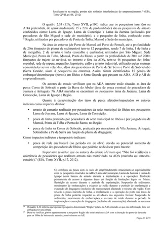 localizam-se na região, porém não sofrerão interferências do empreendimento. 16 (EIA,
                              Tomo XVII, p.105, 2012)


               O quadro 2.33 (EIA, Tomo XVII, p.106) indica que os pesqueiros inseridos na
ADA pretendida, de aproximadamente 15 a 22m de profundidade) são os pesqueiros de arrasto
conhecidos como: Lama do Iguape, Lama da Conceição e Lama da Juerana (utilizados por
pescadores de São Miguel e sede do município); e o pesqueiro de linha, conhecido como
17Regão, utilizados por pescadores de Ponta da Tulha, Mamoã e Sede do município.

               Na área do entorno (de Porto de Mamoã até Porto do Pontal), até a profundidade
de 20m (impacto de pluma de sedimentos) tem-se 12 pesqueiros, sendo 7 de linha, 1 de linha e
de mergulho, 2 de arrasto e linha (cascalho e quebrada), utilizados por São Miguel, Sede
Municipal, Ponta da Tulha, Mamoã, Ponta do Ramo; a partir da profundidade de 20m até 200m
(impactos de trajeto de navios), no entorno e fora da ADA, tem-se 46 pesqueiros de: linha/
espinhel, rede de espera, mergulho, lagosteiro, calão e arrasto industrial, utilizados pelas mesmas
comunidades acima referidas, além dos pescadores do Porto de Sé Serra e Porto de Sobradinho
(Serra Grande, usam 4 pesqueiros no entorno). Assim, foram identificados 15 pontos de
embarque/desembarque (portos) em Ilhéus e Serra Grande que pescam na ADA, AID e AII do
empreendimento.
              Os autores do estudo verificam que na ADA terrestre estão situadas as área de
pesca Coroa do Sobrado e parte da Barra do Abelar (área de pesca eventual de pescadores de
Juenara e Aritaguá). Na ADA marinha se encontram os pesqueiros lama da Juerana, Lama da
Conceição, Lama do Iguape e Regão.
             Quanto à caracterização dos tipos de pesca afetados/impactados os autores
indicam como impactos diretos:
      •   arrasto de camarão realizado por pescadores da sede municipal de Ilhéus nos pesqueiros
          Lama de Juerana, Lama do Iguape, Lama da Conceição;
      •   pesca de linha praticada por pescadores da sede municipal de Ilhéus e por jangadeiros de
          Mamoã, Ponta da Tulha e Ponta do Ramo, no Regão;
      •   pesca de linha na Coroa do Sobrado, praticada por moradores de Vila Juerana, Aritaguá,
          Sobradinho e Pé de Serra em função da pluma de dragagem;
Como impactos indiretos e temporário indicam:
      •   pesca de rede em Itacaré (no período em de obra) devido ao potencial aumento de
          competição dos pescadores de Ilhéus que poderão se deslocar para Itacaré;
               Importante ressaltar que os autores do estudo afirmam que "Não foi verificada a
ocorrência de pescadores que realizam arrasto não motorizado na ADA (marinha ou terrestre-
estuário)." (EIA, Tomo XVII, p.17, 2012).


                               Os conflitos da pesca com os usos do empreendimento relacionam-se especialmente
                               com os pesqueiros inseridos na ADA: Lama da Conceição, Lama da Juerana e Lama do
                               Iguape (com barcos de arrasto durante a implantação e a operação): Proibição
                               permanente de acesso a algumas áreas em função de limitações legais ou físicas;
                               Restrição de acesso durante o período de implantação; Suspensão de sedimento,
                               movimento de embarcações e excesso de ruído durante o período de implantação e
                               execução de dragagens (inclusive de manutenção) afastando o recurso da região. Com
                               relação à pesca marinha de linha, a implantação e a operação do porto nas áreas de
                               pesca de linha poderão impactar as atividades das seguintes formas: Suspensão de
                               sedimento, movimento de embarcações e excesso de ruído durante o período de
                               implantação e execução de dragagens (inclusive de manutenção) afastando os recursos
16   O quadro 2.32 informa que apenas o pesqueiro denominado "Regão" estaria na AID, entende-se que esta informação deve ser
     corrigida por uma errata.
17   Deve-se verificar, porém aparentemente o pesqueiro Regão não estará mais na ADA com a alteração do ponto de descarte
     para os 500m de batimetria, estando, possivelmente na AII.
                                                                                                               Página 69 de 95
 