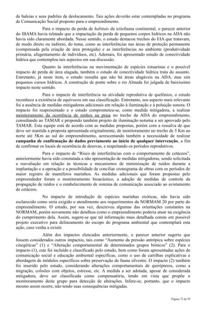 de baleias e seus padrões de deslocamento. Tais ações deverão estar contempladas no programa
de Comunicação Social proposto para o empreendimento.
               Para o impacto da perda de habitats da ictiofauna continental, o parecer anterior
do IBAMA havia relatado que a impactação da perda de pequenos corpos hídricos na ADA não
havia sido claramente abordada. Nesse sentido, o estudo destacou trechos do EIA que tratavam,
de modo direto ou indireto, do tema, como as interferências nas áreas de proteção permanente
(compensada pela criação de área protegida) e as interferências no ambiente (produtividade
primária, afugentamento de indivíduos, etc). Ademais, foi apresentado estudo de conectividade
hídrica que contemplou tais aspectos em sua discussão.
               Quanto às interferências na movimentação de espécies estuarinas e o possível
impacto de perda de área alagada, também o estudo de conectividade hídrica trata do assunto.
Entretanto, já neste item, o estudo ressalta que não há áreas alagáveis na ADA, mas sim
pequenos cursos hídricos. A construção de ponte sobre o rio Almada foi julgada de baixíssimo
impacto neste sentido.
               Para o impacto de interferência na atividade reprodutiva de quelônios, o estudo
reconhece a existência de equívocos em sua classificação. Entretanto, seu aspecto mais relevante
foi a ausência de medidas mitigadoras adicionais em relação à iluminação e à poluição sonora. O
impacto foi reapresentado e o estudo comprometeu-se, como medida mitigadora, a realizar
monitoramento da ocorrência de ninhos na praia no trecho da ADA do empreendimento,
consultando ao TAMAR e propondo também projeto de iluminação noturna a ser aprovado pelo
TAMAR. Esta equipe está de acordo com as medidas propostas, porém com a ressalva de que
deve ser mantida a proposta apresentada originalmente, de monitoramento no trecho de 5 Km ao
norte até 5Km ao sul do empreendimento, acrescentando também a necessidade de realizar
campanha de confirmação de dados previamente ao início de qualquer intervenção, a fim
de confirmar os locais de ocorrência de desovas, e respeitando os períodos reprodutivos.
              Para o impacto de “Risco de interferências com o comportamento de cetáceos”,
anteriormente havia sido constatada a não apresentação de medidas mitigadoras, sendo solicitada
a reavaliação em relação às técnicas e mecanismos de minimização de ruídos durante a
implantação e a operação e a possibilidade de conciliar cronograma de obras com os períodos de
maior registro de mamíferos marinhos. As medidas adicionais que foram propostas pelo
empreendedor foram o monitoramento bioacústico, a adoção de medidas de controle da
propagação de ruídos e o estabelecimento de sistema de comunicação associado ao avistamento
de cetáceos.
              No impacto de introdução de espécies marinhas exóticas, não havia sido
esclarecido como seria exigido o atendimento aos requerimentos da NORMAM 20 por parte do
empreendimento. O estudo, por sua vez, descreveu algumas das orientações constantes na
NORMAM, porém novamente não detalhou como o empreendimento poderia atuar na exigência
do cumprimento dela. Assim, sugere-se que tal informação mais detalhada conste em possível
projeto executivo para delineamento do escopo do programa ambiental que contemplará esta
ação, caso venha a existir.
               Além dos impactos elencados anteriormente, o parecer anterior sugeriu que
fossem considerados outros impactos, tais como “Aumento da pressão antrópica sobre espécies
cinegéticas” (1) e “Alteração comportamental de determinados grupos bióticos” (2). Para o
impacto (1), este foi incluído e classificado pelo estudo, bem como foram apresentadas ações de
comunicação social e educação ambiental específicas, como o uso de cartilhas explicativas e
abordagem de módulos específicos sobre preservação da fauna silvestre. O impacto (2) também
foi inserido pelo estudo, considerando alterações comportamentais de quirópteros, como a
migração, colisões com objetos, estresse, etc. A medida a ser adotada, apesar de considerada
mitigadora, deve ser classificada como compensatória, tendo em vista que propõe o
monitoramento deste grupo para detecção de alterações. Infere-se, portanto, que o impacto
mesmo assim ocorre, não tendo suas consequências mitigadas.

                                                                                     Página 72 de 95
 