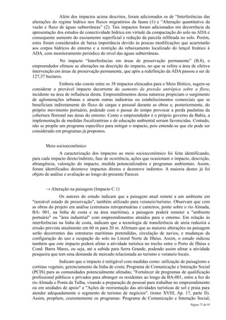 Além dos impactos acima descritos, foram adicionados os de “Interferências das
alterações do regime hídrico nos fluxos migratórios da fauna (1) e “Alteração quantitativa da
vazão e fluxo de águas subterrâneas” (2). Tais impactos foram adicionados em decorrência da
apresentação dos estudos de conectividade hídrica em virtude da compactação do solo na ADA e
consequente aumento do escoamento superficial e redução da parcela infiltrada no solo. Porém,
estes foram considerados de baixa importância devido às poucas modificações que acarretarão
aos corpos hídricos do entorno e a restrição do rebaixamento localizado do lençol freático à
ADA, com monitoramento periódico do nível das águas subterrâneas.
              No impacto “Interferências em áreas de preservação permanente” (B.8), o
empreendedor efetuou as alterações na descrição do impacto, no que se refere a área de efetiva
intervenção em áreas de preservação permanente, que após a redefinição da ADA passou a ser de
127,37 hectares.
               Embora não conste entre os 38 impactos elencados para o Meio Biótico, sugere-se
considerar o provável impacto decorrente do aumento da pressão antrópica sobre a flora,
incidente na área de influência direta. Empreendimentos dessa natureza propiciam o surgimento
de aglomerações urbanas e atraem outras indústrias ou estabelecimentos comerciais que se
beneficiam indiretamente do fluxo de cargas e pessoal durante as obras e, posteriormente, do
próprio movimento portuário, podendo com o passar do tempo provocar a perda paulatina da
cobertura florestal nas áreas do entorno. Como o empreendedor é o próprio governo da Bahia, a
implementação de medidas fiscalizatórias e de educação ambiental seriam favorecidas. Contudo,
não se propõe um programa específico para mitigar o impacto, pois entende-se que ele pode ser
considerado em programas já propostos.


       Meio socioeconômico
               A caracterização dos impactos ao meio socioeconômico foi feita identificando,
para cada impacto direto/indireto, fase de ocorrência, ações que ocasionam o impacto, descrição,
abrangência, valoração do impacto, medida potencializadora e programas ambientais. Assim,
foram identificados dezenove impactos diretos e dezenove indiretos. A maioria destes já foi
objeto de análise e avaliação ao longo do presente Parecer.


       → Alteração na paisagem (Impacto C.1)
               Os autores do estudo indicam que a paisagem atual remete a um ambiente em
"razoável estado de preservação", também utilizado para veraneio/turismo. Observam que com
as obras do projeto em análise (estruturas retroportuárias e canteiros, ponte sobre o rio Almada,
BA- 001, na linha de costa e na área marítima), a paisagem poderá remeter a "ambiente
portuário" ou "área industrial" com empreendimentos atraídos para o entorno. Em relação às
interferências na linha de costa, indicam que a tecnologia de transferência de areia reduzirá a
erosão prevista atualmente em 60 m para 20 m. Afirmam que as maiores alterações na paisagem
serão decorrentes das estruturas marítimas pretendidas, circulação de navios, e mudanças da
configuração do uso e ocupação do solo no Litoral Norte de Ilhéus. Assim, o estudo indicou
também que este impacto poderá afetar a atividade turística no trecho entre o Porto de Ilhéus e
Cond. Barra Mares, ou seja, até a subida para Serra Grande, podendo assim afetar a atividade
pesqueira que tem uma demanda de mercado relacionada ao turismo e veraneio locais.
               Indicam que o impacto é mitigável com medidas como: utilização de paisagismo e
cortinas vegetais; gerenciamento da linha de costa; Programa de Comunicação e Interação Social
(PCIS) para as comunidades potencialmente afetadas; "Fortalecer de programas de qualificação
profissional públicos e privados para abranger os residentes ao longo da BA-001, entre a foz do
rio Almada e Ponta da Tulha, visando a preparação de pessoal para trabalhar no empreendimento
ou em unidades de apoio" e "Ações de reorientação das atividades turísticas de sol e praia para
atender adequadamente o segmento de turismo de negócios". (tomo XVIII, Ap. 17, parte II).
Assim, propõem, coerentemente os programas: Programa de Comunicação e Interação Social;
                                                                                      Página 73 de 95
 
