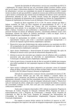 Aumento das demandas de infraestrutura e serviços nas comunidades da AEE (C.8
- implantação). Os autores observam que este crescimento poderá ocasionar conflitos sociais
pelo uso do espaço e infraestrutura disponível. Para mitigar propõem levantamento de carências
de infraestrutura e serviços nas comunidades do entorno do empreendimento (AEE), visando
montar um plano de ação que possibilite a captação de recursos para melhorias da infraestrutura;
e apoio técnico à estruturação dos sistemas locais de habitação de interesse social e provisão de
infraestrutura adequada na AEE. As medidas deverão constar dos programas propostos:
Programa de Adequação da Infraestrutura das Comunidades do Entorno do Empreendimento e
Programa de Implantação dos Sistemas Locais de Habitação e Planos Locais de Habitação.
              Geração de fluxos migratórios (C.9 e C.28). Os autores estimam que Ilhéus e
Itabuna receberão, até 2026, um fluxo migratório de aproximadamente 10 mil e 11 mil
habitantes, respectivamente. Afirmam que Uruçuca não teria crescimento, nem perdas
populacionais neste período. Já os municípios da AII poderão ter perdas populacionais para
Ilhéus e Itabuna. Considera-se mais problemático o adensamento na AEE, o estudo aponta a
potencial formação de núcleos de habitações precárias, concentrando problemas sociais como
desemprego, aumento dos índices de violência, prostituição e tráfico de drogas. Assim as
medidas apontadas para a Implantação e Operação são:
   •   Geração de oportunidades de trabalho e renda nos municípios menores da região,
       especialmente Uruçuca, para evitar o crescimento populacional desorganizado e o
       processo de migração regional intenso; (implantação e operação)
   •   Desenvolver meios para fortalecimento das cadeias produtivas nos municípios da AID e
       AII acompanhados de ações de qualificação profissional, podendo estar ligadas ou não à
       atividade portuária; (implantação e operação)
   •   Apoio técnico (Implantação) e desenvolvimento de projetos (Operação) das ações de
       habitação de interesse social e provisão de infraestrutura adequada na AEE;
   •   Informar as pessoas dos municípios que compõem a área de influência sobre as condições
       necessárias para que possam ser absorvidas no empreendimento, (Programa de
       Comunicação e Interação Social); (Implantação e Operação)
   •   Ações de apoio técnico à inserção da mão de obra no mercado de trabalho para assegurar
       uma melhor qualidade de vida à população migrante em Ilhéus e Itabuna; (Implantação e
       Operação)
   •   Apoio técnico à elaboração de planos urbanísticos nos principais vetores de expansão
       urbana de Ilhéus: BA 001 (trecho Porto de Ilhéus até Barra Mares, inclusive comunidades
       da AEE) e BA 262 (Ilhéus-Uruçuca); (Somente na Implantação)
               Alteração do comportamento e modo de vida das comunidades do entorno (C.30)
               Os autores afirmam que esta AEE tem tradições e costumes típicos de
comunidades rurais e pesqueiras, que poderão ser alteradas com a chegada de novos usos e o
adensamento, alterando o caráter rural das comunidades mais interiores e de veraneio no litoral,
podendo comprometer estas práticas. A ação de mitigação indicada pelo estudo é: "Desenvolver
ações de valorização da cultura, voltado para o registro e documentação das tradições e costumes
das comunidades residentes na AEE, bem como para criar condições para a preservação do
conhecimento tradicional."
              Assim, para os impactos relacionados à AEE, indicam os programas: Programa de
Valorização da Cultura; Programa de Educação Ambiental (PEA); Programa de Apoio a
Empreendedorismo Local e Programa de Comunicação e Interação Social, Programa de
Capacitação de Mão de Obra Local, Programa de Adequação das Infraestruturas das
Comunidades do Entorno do Empreendimento (Implantação); Programa Ambiental de
Construção (Implantação).
              Em resposta ao parecer técnico anterior em Incidência de impactos na AEE ,
indicam a abrangência dos impactos e das ações de mitigação/compensação e programas deve ter
                                                                                      Página 76 de 95
 
