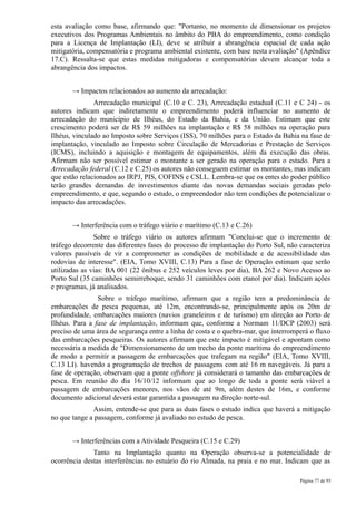 esta avaliação como base, afirmando que: "Portanto, no momento de dimensionar os projetos
executivos dos Programas Ambientais no âmbito do PBA do empreendimento, como condição
para a Licença de Implantação (LI), deve se atribuir a abrangência espacial de cada ação
mitigatória, compensatória e programa ambiental existente, com base nesta avaliação" (Apêndice
17.C). Ressalta-se que estas medidas mitigadoras e compensatórias devem alcançar toda a
abrangência dos impactos.


       → Impactos relacionados ao aumento da arrecadação:
               Arrecadação municipal (C.10 e C. 23), Arrecadação estadual (C.11 e C 24) - os
autores indicam que indiretamente o empreendimento poderá influenciar no aumento de
arrecadação do município de Ilhéus, do Estado da Bahia, e da União. Estimam que este
crescimento poderá ser de R$ 59 milhões na implantação e R$ 58 milhões na operação para
Ilhéus, vinculado ao Imposto sobre Serviços (ISS), 70 milhões para o Estado da Bahia na fase de
implantação, vinculado ao Imposto sobre Circulação de Mercadorias e Prestação de Serviços
(ICMS), incluindo a aquisição e montagem de equipamentos, além da execução das obras.
Afirmam não ser possível estimar o montante a ser gerado na operação para o estado. Para a
Arrecadação federal (C.12 e C.25) os autores não conseguem estimar os montantes, mas indicam
que estão relacionados ao IRPJ, PIS, COFINS e CSLL. Lembra-se que os entes do poder público
terão grandes demandas de investimentos diante das novas demandas sociais geradas pelo
empreendimento, e que, segundo o estudo, o empreendedor não tem condições de potencializar o
impacto das arrecadações.


       → Interferência com o tráfego viário e marítimo (C.13 e C.26)
               Sobre o tráfego viário os autores afirmam "Conclui-se que o incremento de
tráfego decorrente das diferentes fases do processo de implantação do Porto Sul, não caracteriza
valores passíveis de vir a comprometer as condições de mobilidade e de acessibilidade das
rodovias de interesse". (EIA, Tomo XVIII, C.13) Para a fase de Operação estimam que serão
utilizadas as vias: BA 001 (22 ônibus e 252 veículos leves por dia), BA 262 e Novo Acesso ao
Porto Sul (35 caminhões semirreboque, sendo 31 caminhões com etanol por dia). Indicam ações
e programas, já analisados.
                Sobre o tráfego marítimo, afirmam que a região tem a predominância de
embarcações de pesca pequenas, até 12m, encontrando-se, principalmente após os 20m de
profundidade, embarcações maiores (navios graneleiros e de turismo) em direção ao Porto de
Ilhéus. Para a fase de implantação, informam que, conforme a Normam 11/DCP (2003) será
preciso de uma área de segurança entre a linha de costa e o quebra-mar, que interromperá o fluxo
das embarcações pesqueiras. Os autores afirmam que este impacto é mitigável e apontam como
necessária a medida de "Dimensionamento de um trecho da ponte marítima do empreendimento
de modo a permitir a passagem de embarcações que trafegam na região" (EIA, Tomo XVIII,
C.13 LI). havendo a programação de trechos de passagens com até 16 m navegáveis. Já para a
fase de operação, observam que a ponte offshore já considerará o tamanho das embarcações de
pesca. Em reunião do dia 16/10/12 informam que ao longo de toda a ponte será viável a
passagem de embarcações menores, nos vãos de até 9m, além destes de 16m, e conforme
documento adicional deverá estar garantida a passagem na direção norte-sul.
              Assim, entende-se que para as duas fases o estudo indica que haverá a mitigação
no que tange a passagem, conforme já avaliado no estudo de pesca.


       → Interferências com a Atividade Pesqueira (C.15 e C.29)
              Tanto na Implantação quanto na Operação observa-se a potencialidade de
ocorrência destas interferências no estuário do rio Almada, na praia e no mar. Indicam que as

                                                                                     Página 77 de 95
 