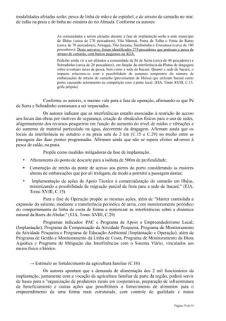 modalidades afetadas serão: pesca de linha de mão e de espinhel, e de arrasto de camarão no mar,
de calão na praia e de linha no estuário do rio Almada. Conforme os autores:


                      As comunidades a serem afetadas durante a fase de implantação serão a sede municipal
                      de Ilhéus (cerca de 270 pescadores), Vila Mamoã, Ponta da Tulha e Ponta do Ramo
                      (cerca de 70 pescadores), Aritaguá, Vila Juerana, Sambaituba e Urucutuca (cerca de 100
                      pescadores). Deste universo, foram identificados 274 pescadores que praticam a pesca de
                      arrasto de camarão, com barcos pequenos na ADA.
                      Poderão ainda vir a ser afetados a comunidade de Pé de Serra (cerca de 40 pescadores) e
                      Sobradinho (cerca de 20 pescadores), em função da interferência da Pluma de dragagem
                      sobre eventuais áreas de pesca, bem como a sede de Itacaré. Quanto a sede de Itacaré, o
                      impacto relaciona-se com a possibilidade de aumento temporário do número de
                      embarcações de arrasto de camarão (provenientes de Ilhéus) que utilizam Itacaré como
                      porto, causando acirramento na competição com o porto local. (EIA, Tomo XVIII, C.15,
                      grifo próprio)


              Conforme os autores, o mesmo vale para a fase de operação, afirmando-se que Pé
de Serra e Sobradinho continuam a ser impactados.
               Os autores indicam que as interferências estarão associadas à restrição do acesso
aos locais das obras por motivos de segurança, criação de obstáculos físicos para o uso de redes,
afugentamento dos recursos pesqueiros em função do aumento do nível de ruídos e vibrações e
do aumento de material particulado na água, decorrente da dragagem. Afirmam ainda que os
locais da interferência no estuário e na praia será de 2 km (C.15 e C.29) no trecho entre as
passagens das duas pontes programadas. Afirmam ainda que não se espera efeitos adversos à
pesca de calão, na praia.
              Propõe como medidas mitigadoras da fase de implantação:
   •   Afastamento do ponto de descarte para a isóbata de 500m de profundidade;
   •   Construção de trecho da ponte de acesso aos pieres do porto considerando as maiores
       alturas de embarcações que por ali trafegam, de modo a permitir a passagem destas;
   •    Implementação de ações de Apoio Técnico à comercialização do camarão em Ilhéus,
       minimizando a possibilidade de migração parcial da frota para a sede de Itacaré." (EIA,
       Tomo XVIII, C.15)
               Para a fase de Operação propõe as mesmas ações, além de "Manter controlada a
expansão do saliente, mediante a transferência periódica de areia, com monitoramento periódico
do comportamento da linha de costa de forma a minimizar as interferências sobre a dinâmica
natural da Barra do Abelar." (EIA, Tomo XVIII, C.29)
               Programas indicados: PAC e Programa de Apoio a Empreendedorismo Local;
(Implantação), Programa de Compensação da Atividade Pesqueira, Programa de Monitoramento
da Atividade Pesqueira e Programa de Educação Ambiental (Implantação e Operação); além de
Programa de Gestão e Monitoramento da Linha de Costa, Programa de Monitoramento da Biota
Aquática e Programa de Mitigação das Interferências com o Sistema Viário, vinculados aos
meios físico e biótico.


       → Estímulo ao fortalecimento da agricultura familiar (C.16)
              Os autores apontam que a demanda de alimentação dos 2 mil funcionários da
implantação, juntamente com a vocação da agricultura familiar de parte da região, poderá servir
de bases para a "organização de produtores rurais em cooperativas, preparação de infraestrutura
de beneficiamento e outras ações que possibilitem o fornecimento de alimentos para o
empreendimento de uma forma mais estruturada, com controle de qualidade e maior

                                                                                                Página 78 de 95
 