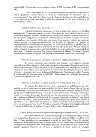 produtividade. Estimam que possa beneficiar entorno de 788 associados de 20 cooperativas da
AEE.
              Assim a medida prevista é: "Desenvolver programa de capacitação de pequenos e
médios produtores rurais, visando a torná-los fornecedores de alimentos para o
empreendimento". Esta ação deve fazer parte do Programa de Apoio ao Empreendedorismo
Local, conforme apontado por autores; além dos programas de Educação Ambiental e de
Valorização da Cultura.


       → Interferência local com o turismo (C.17)
               A interferência com o turismo está prevista no trecho entre a foz do rio Almada e
o Condomínio Verdes mares, na costa norte de Ilhéus. Assim, os autores indicam que devem ser
realizadas as seguintes medidas: fomento voltado ao turismo de negócios, previsão de residência
de funcionários temporários do Porto nos estabelecimentos hoteleiros situados no entorno,
capacitação de empreendedores de turismo para acessar financiamentos, inclusive para que estes
possam adequar os seus empreendimentos ao turismo de negócios em suporte ao
empreendimento, fortalecimento dos programas de qualificação públicos e privados ora em
andamento para abranger residentes ao longo da BA-001 entre a foz do rio Almada e Ponta da
Tulha, visando à preparação de pessoal para trabalhar no empreendimento ou em unidade de
apoio deste. Programas associados: Programa de Capacitação de Mão de Obra Local, Programa
de Educação Ambiental e Programa de Reorientação da atividade Turística no Litoral Norte.


       → Aumento da especulação imobiliária no entorno do empreendimento (C.18)
               Os autores entendem, coerentemente, este impacto como negativo, podendo
potencializar conflitos pela propriedade das terras. Assim, indicam as medidas de: Apoio técnico
à Prefeitura Municipal de Ilhéus na gestão do uso e ocupação do solo; Desenvolver ações para
implantação dos sistemas locais de habitação e planos locais de habitação, visando a melhor
estruturar os municípios para suprir as demandas habitacionais. Programas associados: Programa
de Implantação dos sistemas locais de habitação e Planos Locais de Habitação; Programa de
Comunicação e Interação Social.


       → Aumento da exploração sexual de mulheres e da prostituição (C.19 e C.32)
              Os autores do estudo observam que o contingente de trabalhadores que virão
trabalhar no porto, principalmente aqueles de fora de Ilhéus, potencialmente são um fator de
agravamento da exploração sexual de menores e da prostituição de homens e mulheres. Indicam
que na fase de implantação deve-se "Desenvolver ações efetivas para prevenção à exploração
sexual, sem prejuízo da inserção do conteúdo de elementos educativos preventivos no âmbito
dos programas de Educação Ambiental e do Programa de Valorização da Cultura", e na fase de
operação deve haver, além destes últimos: "Desenvolvimento de ações socioculturais e
esportivas na AEE; Priorização de inserção da mulher jovem em ações de capacitação e de
apoio ao empreendedorismo local". Programas associados: Programa de Educação Ambiental;
Programa de Valorização da Cultura; Programa de Prevenção à Exploração Sexual.


       → Risco de interferências com o patrimônio arqueológico e arquitetônico (C.20 e C.36)
              Os autores indicam que o empreendimento poderá comprometer alguns imóveis
com característica de patrimônio arquitetônico na ADA (1 capela de 1927), na AID do meio
físico (8 bens tombados e/ou inventariados), e na AII do meio físico (3 bens de interesse)
devendo ser monitorados/preservados. Afirmam que podem ser encontrados sítios arqueológicos
no Diagnóstico Interventivo mais aprofundado, que deve ser realizado em toda a ADA. Como
medidas apontam: “Medições de vibrações e realização de laudo técnico de produção
                                                                                     Página 79 de 95
 