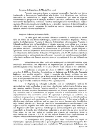 Programa de Capacitação de Mão de Obra Local
               Planejado para ocorrer durante as etapas de Implantação e Operação com foco na
Implantação, o Programa de Capacitação de Mão de Obra Local foi proposto para viabilizar a
contratação de trabalhadores da própria região. Recomenda-se que além de capacitar
trabalhadores na perspectiva de absorção da mão de obra local (contratação), este Programa
tenha caráter de capacitação continuada visando a manutenção destes trabalhadores na etapa de
operação. Da mesma maneira, recomenda-se que se considere o processo de desmobilização da
mão de obra que ocorrerá no período de transição da entre as etapa de implantação e de
operação buscando atenuar seus impactos.


       Programa de Educação Ambiental (PEA).
               De forma geral está adequado à Instrução Normativa e orientações do Ibama,
tanto em termos de linha teórica/metodológica, quanto nas perspectivas de práticas. Pretende
realizar dois Subprogramas Programa de Educação Ambiental para a Comunidade e Programa de
Educação Ambiental com os Trabalhadores, o primeiro apresenta como público alvo os grupos
afetados e vulneráveis sendo os sujeitos prioritários subdivididos em duas abordagens: (i)
pescadores artesanais, comunidades de remanescentes de quilombolas, grupos indígenas e
agricultores familiares; (ii) famílias passíveis de reassentamento ou impactadas com a construção
das infraestruturas de transporte e de logística retro portuária. (p.B.44). Os objetivos específicos,
estratégia executiva, recomendação de profissionais experientes em trabalhos com comunidades
vulneráveis, também estão bastante coerentes com as necessidades da área de influência do
projeto.
               Recomenda-se que para a elaboração do Programa de Educação Ambiental sejam
envolvidos profissionais com experiência na implementação de processos educativos em
contextos e grupos sociais impactados por ações de terceiros ou em situação de risco ambiental.
               Considerando o conteúdo do Oficio nº 1168/2011/DPS-FUNAI-MJ de 21 de
novembro de 2011 que demanda a formulação de um Subprograma de Educação Ambiental
Indígena como medida mitigadora voltada à educação não formal, avaliando ser, esta
solicitação, pertinente, entende-se que o Programa de Educação Ambiental contemplou uma
linha de atuação específica voltada à comunidade indígena. Esta linha de ação deverá considerar
todas as especificidades inerentes à cultura da etnia a que se destina.
                O Programa de Educação Ambiental com os Trabalhadores também foi
apresentado de modo aprofundado e com metas estabelecidas, inclusive carga horária e temas
dos encontros previstos. Dentre os “objetivos específicos”, os quais se apresentam como ações
propostos: (i) cursos de educação ambiental continuada nas fases de implantação e operação;
(ii) construção com os trabalhadores de projetos voltados à sustentabilidade local e do
empreendimento; (iii) desenvolver cursos de segurança e prevenção de acidentes; (iv)
realização de campanhas na perspectiva de “desincentivo a prostituição); e (v) implantação de
projeto de educomunicação continuada para o empreendimento...”. Em nossa avaliação, o
objetivo geral, ainda que ambicioso, pode se concretizar através da consecução dos objetivos
específicos (i), (ii), (iii) e (iv) desde que construído e implementado com os trabalhadores como
sugere o título do Programa. Para tanto, será necessário que este Programa esteja embasado em
um diagnóstico elaborado à partir de metodologia de cunho participativo que identifique as
necessidades e demandas dos trabalhadores, traduzindo-as em propostas de ações executivas.
Estas ações, por sua vez, podem se constituir em propostas de capacitação (como as
especificadas nos objetivos i, iii e iv) ou, em projetos desenvolvidos e implementados em
conjunto com as diferentes categorias de profissionais existentes da obra (objetivo ii).
               Os subprogramas estão planejados para serem executados nas etapas de
Implantação e Operação, porém ressalta-se que o Diagnóstico Socioambiental Participativo deve
ser realizado antes da LI, apresentando seus resultados no PBA, com projetos de linhas de ação
                                                                                         Página 81 de 95
 
