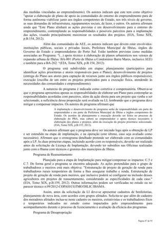 das medidas vinculadas ao empreendimento). Os autores indicam que este tem como objetivo
"apoiar a elaboração de plano de apoio às comunidades do entorno do empreendimento para de
forma autônoma viabilizar junto aos órgãos competentes do Estado, nos três níveis de governo,
as suas demandas de infraestrutura, equipamentos sociais, de lazer, e outros. Os autores afirmam
ainda que "Este Plano alinhará as ações previstas e em desenvolvimento para o entorno do
empreendimento, contemplando as responsabilidades e possíveis parceiros para a implantação
das ações, visando principalmente maximizar os resultados dos projetos. (EIA, Tomo XIX,
p.B.154, 2012).
               Além das comunidades da AEE, os autores indicam que devem estar envolvidos:
instituições públicas, sociais e privadas locais, Prefeitura Municipal de Ilhéus, órgãos do
Governo do Estado e empreendedores do Porto Sul. Estão também previstas como medidas
associadas ao Programa: "(...) apoio técnico à elaboração de planos urbanísticos nos vetores de
expansão urbana de Ilhéus: BA-001 (Porto de Ilhéus a Condomínio Barra Mares, inclusive AEE)
e também para a BA-262. “(EIA, Tomo XIX, p.B.154, 2012).
               O programa está subdividido em etapas: planejamento (participativo para
identificar ações prioritárias e atores responsáveis para o Plano); desenvolvimento de projetos
(entrega do Plano aos atores para captação de recursos junto aos órgãos públicos responsáveis);
execução (escolha de um entre os projetos priorizados para a execução física, atendendo às
necessidades das comunidades e empreendimento).
               A natureza do programa é indicada como corretiva e compensatória. Observa-se
que o programa apresentou apenas as responsabilidades de elaborar um Plano para contemplar as
responsabilidades acordadas com parceiros, além da ação direta para um projeto que venha a ser
selecionado, a suficiência dessa proposição será avaliada na LI, lembrando que o programa deve
mitigar e compensar impactos. Os autores do programa afirmam que
                       A implantação e desenvolvimento do programa serão de responsabilidade em parte do
                       empreendedor e em parte da Prefeitura Municipal de Ilhéus e órgãos competentes do
                       Estado. Os acordos de planejamento e execução deverão ser feitos no processo de
                       elaboração do PBA, mas caberá ao empreendedor o apoio técnico necessário à
                       elaboração dos planos e projetos, além da execução do projeto prioritário selecionado.
                       (EIA, Tomo XIX, p.B.155, 2012).
               Os autores afirmam que o programa deve ser iniciado logo após a obtenção de LP
e ser estendido na etapa de implantação, e na operação (este último, caso seja avaliado como
necessário). Afirmam que o cronograma detalhado pretende ser elaborado com as comunidades
após a LP. As duas primeiras etapas, incluindo acordo com os responsáveis, deverão ser realizado
antes da solicitação da Licença de Implantação, devendo ter subsídios nas Oficinas realizadas
junto com o Ibama com técnicos e gestores dos municípios de Ilhéus.
       Programa de Reassentamento
               Planejado para a etapa de Implantação para mitigar/compensar os impactos: C.5 e
C.7. De forma geral o programa se encontra adequado. As ações pretendidas para o grupo de
trabalhadores e meeiros está mais objetiva: "Estruturação de projeto de geração de renda para
trabalhadores rurais temporários de forma a lhes assegurar trabalho e renda. Estruturação de
projeto de geração de renda para meeiros, que inclusive poderá se configurar na inclusão desses
agricultores em projetos de reassentamento, considerando as especificidades de cada caso."
(EIA, Tomo XIX, p.B.159, 2012). Outras informações podem ser verificadas no estudo ou no
parecer técnico n.09/2012-COPAH/CGTMO/DILIC/IBAMA.
             Assim, antes da solicitação da LI deve-se apresentar cadastros de benfeitorias,
planejamento de nova área, com acordos com grupos afetados. Solicita-se que além do cadastro
dos moradores afetados inclua-se neste cadastro os meeiros, extrativistas e os trabalhadores fixos
e temporários indicados no estudo como impactados pelo empreendimento para
acompanhamento durante o processo de licenciamento e avaliação da eficácia dos programas.
       Programa de Desapropriação

                                                                                                Página 87 de 95
 