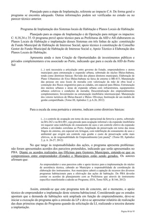 Planejado para a etapa de Implantação, referente ao impacto C.6. De forma geral o
programa se encontra adequado. Outras informações podem ser verificadas no estudo ou no
parecer técnico anterior.


       Programa de Implantação dos Sistemas locais de Habitação e Planos Locais de Habitação
              Planejado para as etapas de Implantação e de Operação para mitigar os impactos:
C: 8,18,34 e 35. O programa prevê apoio técnico para as Prefeituras da AID e AII elaborarem os
Planos Locais de Habitação e implantação desses Sistemas em três linhas de ação: constituição
de Fundo Municipal de Habitação de Interesse Social; apoio técnico à constituição de Conselho
Gestor do Fundo Municipal de Habitação de Interesse Social e; Apoio Técnico à Elaboração dos
Planos Locais de Habitação.
             Apresenta ainda o item Criação de Oportunidades de investimentos públicos e
privados complementares e/ou associado ao Porto, indicando que para a escala da AID do Porto
Sul
                       (...) será necessária a articulação entre governo do Estado, empreendedores e atores
                       municipais para estruturação e expansão urbana, sobretudo do núcleo Ilhéus-Itabuna,
                       tendo como diretrizes básicas: Revisão dos planos diretores municipais; Elaboração de
                       Plano Urbanístico do Eixo Ilhéus-Itabuna na faixa de entorno à BR-415; Manutenção
                       das pessoas em seus locais de moradia com valorização da mão de obra local e
                       contenção dos fluxos migratórios para as cidades, em especial para Ilhéus; Estruturação
                       dos núcleos urbanos e áreas de expansão urbana com infraestrutura, equipamentos
                       urbanos coletivos e condições de moradia; Descentralização dos empreendimentos
                       complementares; Investimento na estruturação imobiliária intermunicipal; Manutenção
                       dos vetores turísticos de Ilhéus-Itacaré e Ilhéus- Olivença; Instituição de um modelo de
                       gestão compartilhada. (Tomo III, Apêndice 2, p.A.26, 2012)


              Para a escala da zona portuária e entorno, indicam como diretrizes básicas:

                       (...) o controle da ocupação em torno da área operacional da ferrovia e porto, sobretudo
                       na BA-262 e na BA-001, cuja pressão para ocupação informal e da expansão imobiliária
                       irá requerer uma redefinição do zoneamento de usos e um controle efetivo da expansão
                       urbana e atividades correlatas ao Porto; Ampliação da preservação em torno das áreas
                       frágeis do entorno, em especial em Aritaguá, com redefinição do zoneamento de usos e
                       ambiental que exigirá um controle cuja gestão e custo de preservação serão mais
                       efetivos, se de responsabilidade do Empreendimento [em pauta]". (Tomo III, Apêndice
                       2, p. A. 26-27, 2012)
              No que tange às responsabilidades das ações, o programa apresenta problemas:
não foram apresentados acordos dos parceiros pretendidos, indicando que serão apresentados no
PBA. Diante os acordos realizados nas Oficinas para Gestores Municipais, entende-se que os
compromissos entre empreendedor (Estado) e Municípios estão sendo gerados. Os autores
afirmam que:
                      Ao empreendedor e seus parceiros cabe o apoio técnico para a implementação do núcleo
                      de assistência técnica, cabendo ao Município a responsabilidade de coordenação da
                      elaboração dos instrumentos. Aos municípios caberá a captação de recursos dos diversos
                      programas habitacionais para a efetivação das ações de habitação. Do PBA deverão
                      constar os acordos de planejamento com as Prefeituras que através de instrumento
                      específico manifestarão a adesão ao Programa. (EIA, Tomo XIX, p. B.166, 2012)


               Assim, entende-se que este programa tem de concreto, até o momento, o apoio
técnico do empreendedor a implantação deste sistema habitacional. Considerando que os estudos
apontam que a demanda de habitações será ampliada em função do empreendimento, deve-se
iniciar a execução do programa após a emissão da LP e deve-se apresentar relatório de realização
das duas primeiras etapas do Programa quando da solicitação da LI, realizando a terceira durante
a implantação.
                                                                                                  Página 88 de 95
 