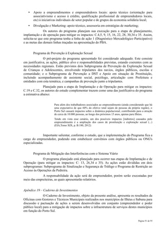 •   Apoio a empreendimentos e empreendedores locais: apoio técnico (orientação para
       associativismo e acesso à crédito, qualificação profissional de empreendedores locais,
       etc) à iniciativas individuais de setor popular e de grupos da economia solidária local;
   •   Divulgação e Marketing: apoio técnico, assessoria em estratégias de marketing;
               Os autores do programa planejam sua execução para a etapa de planejamento,
implantação e de operação para mitigar os impactos: C.4,5, 9, 15, 16, 22, 28, 30,34 e 35. Assim,
solicita-se que este programa tenha a linha de ação 1 (Diagnóstico Mercadológico Participativo)
e as metas das demais linhas traçadas na apresentação do PBA.


       Programa de Prevenção à Exploração Sexual
               O pré-projeto do programa apresentado foi considerado adequado. Este consiste
em justificativa, as ações, público alvo e responsabilidades previstas, estando coerentes com as
necessidades regionais. Estão previstos dois Subprograma de Prevenção da Exploração Sexual
de Crianças e Adolescentes, envolvendo tripulantes dos navios, órgãos públicos, escolas e
comunidade; e o Subprograma de Prevenção a DST e Apoio em situação de Prostituição,
incluindo acompanhamento de assistente social, psicólogo, articulação com Prefeitura e
entidades com esta temática, e campanhas de prevenção junto a tripulantes.
               Planejado para a etapa de Implantação e de Operação para mitigar os impactos:
C.19 e C.32, os autores do estudo complementar trazem como uma das justificativa do programa
a estimativa abaixo:


                      Para além dos trabalhadores associados ao empreendimento (ainda considerando que há
                      uma expectativa de que 60% do efetivo total sejam de pessoas da própria região), o
                      Porto Sul causará impactos sobre a dinâmica populacional, contribuindo para a atração
                      de cerca de 10.000 pessoas, ao longo dos próximos 15 anos, apenas para Ilhéus.
                      Tendo em vista esse cenário, um dos possíveis impactos [indiretos] causados pelo
                      empreendimento é a ampliação dos casos de prostituição e exploração sexual (...)
                      (EIA,Tomo XIX, p. B.180, 2012)


               Importante salientar, conforme o estudo, que a implementação do Programa fica a
cargo do empreendedor, podendo este estabelecer convênios com órgãos públicos ou ONG's
especializadas.


       Programa de Mitigação das Interferências com o Sistema Viário
             O programa planejado está planejado para ocorrer nas etapas de Implantação e de
Operação (para mitigar os impactos: C: 13, 26,34 e 35). As ações estão divididas em dois
subprogramas: Subprograma de Sinalização e Segurança de Tráfego e Programa de Restrição ao
Acesso às Operações da Pedreira.
             A responsabilidade da ação será do empreendedor, porém serão executadas por
meio das empreiteiras, as quais apresentarão relatórios.


Apêndice 19 – Caderno de Investimentos
               O Caderno de Investimento, objeto da presente análise, apresenta os resultados da
Oficinas com Gestores e Técnicos Municipais realizados nos municípios de Ilhéus e Itabuna para
discussão e pactuação de ações a serem desenvolvidas em conjunto (empreendedor e poder
público local) para a mitigação de impactos sobre a infraestrutura de serviços destes municípios
em função do Porto Sul.

                                                                                              Página 91 de 95
 