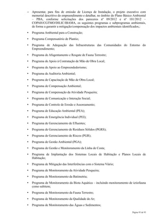 –   Apresentar, para fins de emissão de Licença de Instalação, o projeto executivo com
    memorial descritivo do empreendimento e detalhar, no âmbito do Plano Básico Ambiental
    – PBA, conforme solicitações dos pareceres nº 09/2012 e nº 101/2012 –
    COPAH/CGTMO/DILIC/IBAMA, os seguintes programas e subprogramas ambientais,
    de forma a garantir a mitigação/compensação dos impactos ambientais identificados,:
•   Programa Ambiental para a Construção;
•   Programa Compensatório de Plantio;
•   Programa de Adequação das Infraestruturas das Comunidades do Entorno do
    Empreendimento;
•   Programa de Afugentamento e Resgate de Fauna Terrestre;
•   Programa de Apoio à Contratação de Mão de Obra Local;
•   Programa de Apoio ao Empreendedorismo;
•   Programa de Auditoria Ambiental;
•   Programa de Capacitação de Mão de Obra Local;
•   Programa de Compensação Ambiental;
•   Programa de Compensação da Atividade Pesqueira;
•   Programa de Comunicação e Interação Social;
•   Programa de Controle de Erosão e Assoreamento;
•   Programa de Educação Ambiental (PEA);
•   Programa de Emergência Individual (PEI);
•   Programa de Gerenciamento de Efluentes;
•   Programa de Gerenciamento de Resíduos Sólidos (PGRS);
•   Programa de Gerenciamento de Riscos (PGR);
•   Programa de Gestão Ambiental (PGA);
•   Programa de Gestão e Monitoramento da Linha de Costa;
•   Programa de Implantação dos Sistemas Locais de Habitação e Planos Locais de
    Habitação;
•   Programa de Mitigação das Interferências com o Sistema Viário;
•   Programa de Monitoramento da Atividade Pesqueira;
•   Programa de Monitoramento da Batimetria;
•   Programa de Monitoramento da Biota Aquática – incluindo monitoramento de ictiofauna
    como subitem;
•   Programa de Monitoramento da Fauna Terrestre;
•   Programa de Monitoramento da Qualidade do Ar;
•   Programa de Monitoramento das Águas e Sedimentos;

                                                                              Página 93 de 95
 