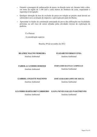 –    Garantir a passagem de embarcações de pesca, na direção norte sul, durante toda a obra,
      em torno da região de 1.100 (mil e cem) metros de distância da costa, respeitando a
      segurança à navegação;
 –    Qualquer alteração da área de exclusão de pesca em relação ao projeto atual deverá ser
      submetida à nova avaliação de impactos e aprovação por parte do Ibama;
 –    Apresentar os laudos de constatação antecipada de prova das edificações nas localidades
      próximas ou sob risco de serem afetadas pelas atividades iniciais de exploração da
      pedreira.


             É o Parecer.
             A consideração superior.


                             Brasília, 09 de novembro de 2012



     BEATRIZ MAGNO MOREIRA                         ELIZABETH ERIKO UEMA
           Analista Ambiental                            Analista Ambiental



     FABIOLA CANDIDO DEROSSI                    FERNANDO DANTAS CAMPELLO
           Analista Ambiental                            Analista Ambiental



 GABRIEL ANGOTTI MAGNINO                        JOSÉ GERALDO LOPES DE SOUZA
           Analista Ambiental                            Analista Ambiental



LEANDRO HARTLEBEN CORDEIRO                   LIANA NEVES SALLES NASCIMENTO
           Analista Ambiental                            Analista Ambiental




                                                                                  Página 95 de 95
 