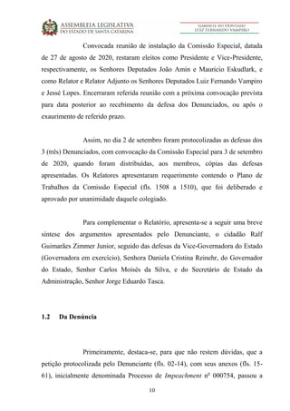 10
Convocada reunião de instalação da Comissão Especial, datada
de 27 de agosto de 2020, restaram eleitos como Presidente e Vice-Presidente,
respectivamente, os Senhores Deputados João Amin e Mauricio Eskudlark, e
como Relator e Relator Adjunto os Senhores Deputados Luiz Fernando Vampiro
e Jessé Lopes. Encerraram referida reunião com a próxima convocação prevista
para data posterior ao recebimento da defesa dos Denunciados, ou após o
exaurimento de referido prazo.
Assim, no dia 2 de setembro foram protocolizadas as defesas dos
3 (três) Denunciados, com convocação da Comissão Especial para 3 de setembro
de 2020, quando foram distribuídas, aos membros, cópias das defesas
apresentadas. Os Relatores apresentaram requerimento contendo o Plano de
Trabalhos da Comissão Especial (fls. 1508 a 1510), que foi deliberado e
aprovado por unanimidade daquele colegiado.
Para complementar o Relatório, apresenta-se a seguir uma breve
síntese dos argumentos apresentados pelo Denunciante, o cidadão Ralf
Guimarães Zimmer Junior, seguido das defesas da Vice-Governadora do Estado
(Governadora em exercício), Senhora Daniela Cristina Reinehr, do Governador
do Estado, Senhor Carlos Moisés da Silva, e do Secretário de Estado da
Administração, Senhor Jorge Eduardo Tasca.
1.2 Da Denúncia
Primeiramente, destaca-se, para que não restem dúvidas, que a
petição protocolizada pelo Denunciante (fls. 02-14), com seus anexos (fls. 15-
61), inicialmente denominada Processo de Impeachment no
000754, passou a
 