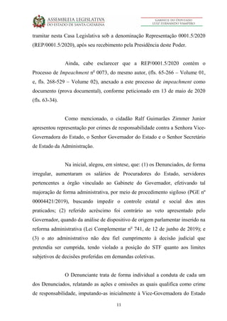 11
tramitar nesta Casa Legislativa sob a denominação Representação 0001.5/2020
(REP/0001.5/2020), após seu recebimento pela Presidência deste Poder.
Ainda, cabe esclarecer que a REP/0001.5/2020 contém o
Processo de Impeachment no
0073, do mesmo autor, (fls. 65-266 – Volume 01,
e, fls. 268-529 – Volume 02), anexado a este processo de impeachment como
documento (prova documental), conforme peticionado em 13 de maio de 2020
(fls. 63-34).
Como mencionado, o cidadão Ralf Guimarães Zimmer Junior
apresentou representação por crimes de responsabilidade contra a Senhora Vice-
Governadora do Estado, o Senhor Governador do Estado e o Senhor Secretário
de Estado da Administração.
Na inicial, alegou, em síntese, que: (1) os Denunciados, de forma
irregular, aumentaram os salários de Procuradores do Estado, servidores
pertencentes a órgão vinculado ao Gabinete do Governador, efetivando tal
majoração de forma administrativa, por meio de procedimento sigiloso (PGE nº
00004421/2019), buscando impedir o controle estatal e social dos atos
praticados; (2) referido acréscimo foi contrário ao veto apresentado pelo
Governador, quando da análise de dispositivo de origem parlamentar inserido na
reforma administrativa (Lei Complementar no
741, de 12 de junho de 2019); e
(3) o ato administrativo não deu fiel cumprimento à decisão judicial que
pretendia ser cumprida, tendo violado a posição do STF quanto aos limites
subjetivos de decisões proferidas em demandas coletivas.
O Denunciante trata de forma individual a conduta de cada um
dos Denunciados, relatando as ações e omissões as quais qualifica como crime
de responsabilidade, imputando-as inicialmente à Vice-Governadora do Estado
 