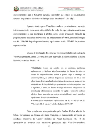 13
expressamente que o Governo deveria suspender, de ofício, os pagamentos
futuros, enquanto se discutisse a (i) legalidade da rubrica.” (fls. 08).”.
Aponta, ainda, que a Vice-Governadora, em ato doloso, ou seja,
intencionalmente, encampou a ilegalidade da verba de equivalência ao defender
expressamente a sua existência e efeitos, após longo arrazoado firmado de
próprio punho nos autos do Processo de Impeachment no
0073, em manifestação
nas fls. 208-248 daquele procedimento, equivalente às fls. 275-315 da presente
representação.
Quanto à tipificação do crime de responsabilidade praticado pela
Vice-Governadora, então Governadora em exercício, Senhora Daniela Cristina
Reinehr, extrai-se das fls. 10:
“Tipicidade: Assim ora agindo, ora se omitindo, deliberada
dolosamente, a Senhora Vice-Governadora do Estado incidiu em
delito de responsabilidade, contra a guarda legal e emprego de
dinheiro público, ao ordenar despesa não autorizada em lei, e sem
observância de prescrições legais relativas às mesmas, e, ainda, por ter
cometido ato de improbidade por proceder de modo incompatível com
a dignidade, a honra e o decoro do cargo afrontando a legalidade e a
moralidade administrativa causando por ações e omissões dolosas
efetivos danos ao erário, que tem se reproduzido mês a mês na ordem
aproximada de oitocentos mil reais.
Condutas essas devidamente tipificadas no art. 4º, V e VII c/c art. 9º,
VII c/c art. 11, 1, c/c art. 74, todos da Lei n. 1.079/50.”
Com relação aos atos praticados pelo Senhor Carlos Moisés da
Silva, Governador do Estado de Santa Catarina, o Denunciante apresenta as
condutas omissivas do Gestor Primário do Poder Executivo (fls. 10-12),
apontando os mesmos atos omissivos praticados pela Vice-Governadora,
 