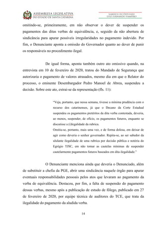 14
omitindo-se, primeiramente, em não observar o dever de suspender os
pagamentos das ditas verbas de equivalência, e, seguido da não abertura de
sindicância para apurar possíveis irregularidades no pagamento indevido. Por
fim, o Denunciante aponta a omissão do Governador quanto ao dever de punir
os responsáveis no procedimento ilegal.
De igual forma, aponta também outro ato omissivo quando, na
entrevista em 10 de fevereiro de 2020, tratou do Mandado de Segurança que
autorizaria o pagamento de valores atrasados, mesmo dia em que o Relator do
processo, o eminente Desembargador Pedro Manoel de Abreu, suspendeu a
decisão. Sobre este ato, extrai-se da representação (fls. 11):
“Veja, portanto, que nessa semana, tivesse a mínima prudência com o
recurso dos catarinenses, já que o Decano da Corte Estadual
suspendeu os pagamentos pretéritos da dita verba contestada, deveria,
ao menos, suspender, de ofício, os pagamentos futuros, enquanto se
discutisse a (i)legalidade da rubrica.
Omitiu-se, portanto, mais uma vez, e de forma dolosa, em deixar de
agir como deveria o senhor governador. Repita-se, ao ser sabedor da
ululante ilegalidade de uma rubrica por decisão pública e notória do
Egrégio TJSC, em não tomar as cautelas mínimas de suspender
cautelarmente pagamentos futuros baseados em dita ilegalidade.”
O Denunciante menciona ainda que deveria o Denunciado, além
de substituir a chefia da PGE, abrir uma sindicância naquele órgão para apurar
eventuais responsabilidades pessoais pelos atos que levaram ao pagamento da
verba de equivalência. Destacou, por fim, a falta de suspensão do pagamento
dessas verbas, mesmo após a publicação de estudo de fôlego, publicado em 27
de fevereiro de 2020, por equipe técnica de auditores do TCE, que trata da
ilegalidade do pagamento da aludida verba.
 