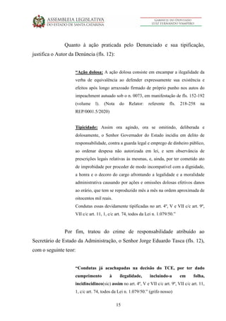 15
Quanto à ação praticada pelo Denunciado e sua tipificação,
justifica o Autor da Denúncia (fls. 12):
“Ação dolosa: A ação dolosa consiste em encampar a ilegalidade da
verba de equivalência ao defender expressamente sua existência e
efeitos após longo arrazoado firmado de próprio punho nos autos do
impeachment autuado sob o n. 0073, em manifestação de fls. 152-192
(volume l). (Nota do Relator: referente fls. 218-258 na
REP/0001.5/2020)
Tipicidade: Assim ora agindo, ora se omitindo, deliberada e
dolosamente, o Senhor Governador do Estado incidiu em delito de
responsabilidade, contra a guarda legal e emprego de dinheiro público,
ao ordenar despesa não autorizada em lei, e sem observância de
prescrições legais relativas às mesmas, e, ainda, por ter cometido ato
de improbidade por proceder de modo incompatível com a dignidade,
a honra e o decoro do cargo afrontando a legalidade e a moralidade
administrativa causando por ações e omissões dolosas efetivos danos
ao erário, que tem se reproduzido mês a mês na ordem aproximada de
oitocentos mil reais.
Condutas essas devidamente tipificadas no art. 4º, V e VII c/c art. 9º,
VII c/c art. 11, 1, c/c art. 74, todos da Lei n. 1.079/50.”
Por fim, tratou do crime de responsabilidade atribuído ao
Secretário de Estado da Administração, o Senhor Jorge Eduardo Tasca (fls. 12),
com o seguinte teor:
“Condutas já acachapadas na decisão do TCE, por ter dado
cumprimento à ilegalidade, incluindo-a em folha,
incidincidinco(sic) assim no art. 4º, V e VII c/c art. 9º, VII c/c art. 11,
1, c/c art. 74, todos da Lei n. 1.079/50.” (grifo nosso)
 