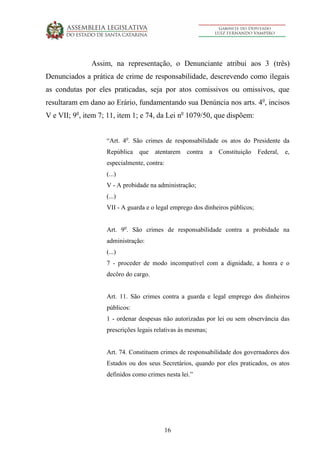 16
Assim, na representação, o Denunciante atribui aos 3 (três)
Denunciados a prática de crime de responsabilidade, descrevendo como ilegais
as condutas por eles praticadas, seja por atos comissivos ou omissivos, que
resultaram em dano ao Erário, fundamentando sua Denúncia nos arts. 4o
, incisos
V e VII; 9o
, item 7; 11, item 1; e 74, da Lei no
1079/50, que dispõem:
“Art. 4o
. São crimes de responsabilidade os atos do Presidente da
República que atentarem contra a Constituição Federal, e,
especialmente, contra:
(...)
V - A probidade na administração;
(...)
VII - A guarda e o legal emprego dos dinheiros públicos;
Art. 9o
. São crimes de responsabilidade contra a probidade na
administração:
(...)
7 - proceder de modo incompatível com a dignidade, a honra e o
decôro do cargo.
Art. 11. São crimes contra a guarda e legal emprego dos dinheiros
públicos:
1 - ordenar despesas não autorizadas por lei ou sem observância das
prescrições legais relativas às mesmas;
Art. 74. Constituem crimes de responsabilidade dos governadores dos
Estados ou dos seus Secretários, quando por eles praticados, os atos
definidos como crimes nesta lei.”
 