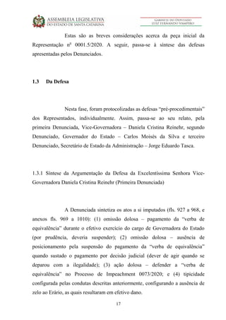 17
Estas são as breves considerações acerca da peça inicial da
Representação no
0001.5/2020. A seguir, passa-se à síntese das defesas
apresentadas pelos Denunciados.
1.3 Da Defesa
Nesta fase, foram protocolizadas as defesas “pré-procedimentais”
dos Representados, individualmente. Assim, passa-se ao seu relato, pela
primeira Denunciada, Vice-Governadora – Daniela Cristina Reinehr, segundo
Denunciado, Governador do Estado – Carlos Moisés da Silva e terceiro
Denunciado, Secretário de Estado da Administração – Jorge Eduardo Tasca.
1.3.1 Síntese da Argumentação da Defesa da Excelentíssima Senhora Vice-
Governadora Daniela Cristina Reinehr (Primeira Denunciada)
A Denunciada sintetiza os atos a si imputados (fls. 927 a 968, e
anexos fls. 969 a 1010): (1) omissão dolosa – pagamento da “verba de
equivalência” durante o efetivo exercício do cargo de Governadora do Estado
(por prudência, deveria suspender); (2) omissão dolosa – ausência de
posicionamento pela suspensão do pagamento da “verba de equivalência”
quando sustado o pagamento por decisão judicial (dever de agir quando se
deparou com a ilegalidade); (3) ação dolosa – defender a “verba de
equivalência” no Processo de Impeachment 0073/2020; e (4) tipicidade
configurada pelas condutas descritas anteriormente, configurando a ausência de
zelo ao Erário, as quais resultaram em efetivo dano.
 