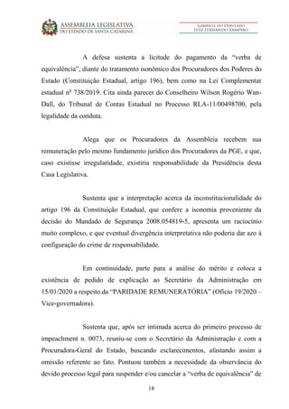 18
A defesa sustenta a licitude do pagamento da “verba de
equivalência”, diante do tratamento isonômico dos Procuradores dos Poderes do
Estado (Constituição Estadual, artigo 196), bem como na Lei Complementar
estadual no
738/2019. Cita ainda parecer do Conselheiro Wilson Rogério Wan-
Dall, do Tribunal de Contas Estadual no Processo RLA-11/00498700, pela
legalidade da conduta.
Alega que os Procuradores da Assembleia recebem sua
remuneração pelo mesmo fundamento jurídico dos Procuradores da PGE, e que,
caso existisse irregularidade, existiria responsabilidade da Presidência desta
Casa Legislativa.
Sustenta que a interpretação acerca da inconstitucionalidade do
artigo 196 da Constituição Estadual, que confere a isonomia proveniente da
decisão do Mandado de Segurança 2008.054819-5, apresenta um raciocínio
muito complexo, e que eventual divergência interpretativa não poderia dar azo à
configuração do crime de responsabilidade.
Em continuidade, parte para a análise do mérito e coloca a
existência de pedido de explicação ao Secretário da Administração em
15/01/2020 a respeito da “PARIDADE REMUNERATÓRIA” (Ofício 19/2020 –
Vice-governadora).
Sustenta que, após ser intimada acerca do primeiro processo de
impeachment n. 0073, reuniu-se com o Secretário da Administração e com a
Procuradora-Geral do Estado, buscando esclarecimentos, afastando assim a
omissão referente ao fato. Pontuou também a necessidade da observância do
devido processo legal para suspender e/ou cancelar a “verba de equivalência” de
 