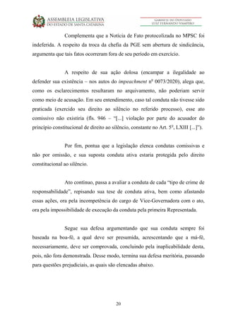 20
Complementa que a Notícia de Fato protocolizada no MPSC foi
indeferida. A respeito da troca da chefia da PGE sem abertura de sindicância,
argumenta que tais fatos ocorreram fora de seu período em exercício.
A respeito de sua ação dolosa (encampar a ilegalidade ao
defender sua existência – nos autos do impeachment no
0073/2020), alega que,
como os esclarecimentos resultaram no arquivamento, não poderiam servir
como meio de acusação. Em seu entendimento, caso tal conduta não tivesse sido
praticada (exercido seu direito ao silêncio no referido processo), esse ato
comissivo não existiria (fls. 946 – “[...] violação por parte do acusador do
princípio constitucional de direito ao silêncio, constante no Art. 5o
, LXIII [...]”).
Por fim, pontua que a legislação elenca condutas comissivas e
não por omissão, e sua suposta conduta ativa estaria protegida pelo direito
constitucional ao silêncio.
Ato contínuo, passa a avaliar a conduta de cada “tipo de crime de
responsabilidade”, repisando sua tese de conduta ativa, bem como afastando
essas ações, ora pela incompetência do cargo de Vice-Governadora com o ato,
ora pela impossibilidade de execução da conduta pela primeira Representada.
Segue sua defesa argumentando que sua conduta sempre foi
baseada na boa-fé, a qual deve ser presumida, acrescentando que a má-fé,
necessariamente, deve ser comprovada, concluindo pela inaplicabilidade desta,
pois, não fora demonstrada. Desse modo, termina sua defesa meritória, passando
para questões prejudiciais, as quais são elencadas abaixo.
 