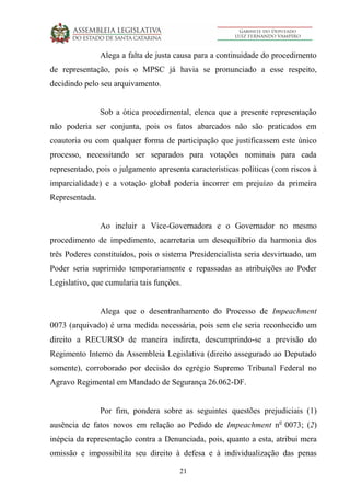 21
Alega a falta de justa causa para a continuidade do procedimento
de representação, pois o MPSC já havia se pronunciado a esse respeito,
decidindo pelo seu arquivamento.
Sob a ótica procedimental, elenca que a presente representação
não poderia ser conjunta, pois os fatos abarcados não são praticados em
coautoria ou com qualquer forma de participação que justificassem este único
processo, necessitando ser separados para votações nominais para cada
representado, pois o julgamento apresenta características políticas (com riscos à
imparcialidade) e a votação global poderia incorrer em prejuízo da primeira
Representada.
Ao incluir a Vice-Governadora e o Governador no mesmo
procedimento de impedimento, acarretaria um desequilíbrio da harmonia dos
três Poderes constituídos, pois o sistema Presidencialista seria desvirtuado, um
Poder seria suprimido temporariamente e repassadas as atribuições ao Poder
Legislativo, que cumularia tais funções.
Alega que o desentranhamento do Processo de Impeachment
0073 (arquivado) é uma medida necessária, pois sem ele seria reconhecido um
direito a RECURSO de maneira indireta, descumprindo-se a previsão do
Regimento Interno da Assembleia Legislativa (direito assegurado ao Deputado
somente), corroborado por decisão do egrégio Supremo Tribunal Federal no
Agravo Regimental em Mandado de Segurança 26.062-DF.
Por fim, pondera sobre as seguintes questões prejudiciais (1)
ausência de fatos novos em relação ao Pedido de Impeachment no
0073; (2)
inépcia da representação contra a Denunciada, pois, quanto a esta, atribui mera
omissão e impossibilita seu direito à defesa e à individualização das penas
 