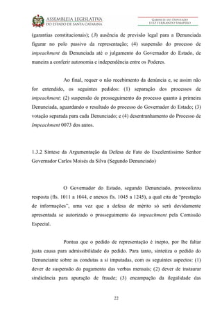 22
(garantias constitucionais); (3) ausência de previsão legal para a Denunciada
figurar no polo passivo da representação; (4) suspensão do processo de
impeachment da Denunciada até o julgamento do Governador do Estado, de
maneira a conferir autonomia e independência entre os Poderes.
Ao final, requer o não recebimento da denúncia e, se assim não
for entendido, os seguintes pedidos: (1) separação dos processos de
impeachment; (2) suspensão do prosseguimento do processo quanto à primeira
Denunciada, aguardando o resultado do processo do Governador do Estado; (3)
votação separada para cada Denunciado; e (4) desentranhamento do Processo de
Impeachment 0073 dos autos.
1.3.2 Síntese da Argumentação da Defesa de Fato do Excelentíssimo Senhor
Governador Carlos Moisés da Silva (Segundo Denunciado)
O Governador do Estado, segundo Denunciado, protocolizou
resposta (fls. 1011 a 1044, e anexos fls. 1045 a 1245), a qual cita de “prestação
de informações”, uma vez que a defesa de mérito só será devidamente
apresentada se autorizado o prosseguimento do impeachment pela Comissão
Especial.
Pontua que o pedido de representação é inepto, por lhe faltar
justa causa para admissibilidade do pedido. Para tanto, sintetiza o pedido do
Denunciante sobre as condutas a si imputadas, com os seguintes aspectos: (1)
dever de suspensão do pagamento das verbas mensais; (2) dever de instaurar
sindicância para apuração de fraude; (3) encampação da ilegalidade das
 