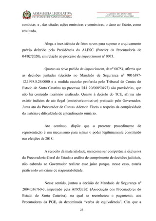 23
condutas; e , das citadas ações omissivas e comissivas, o dano ao Erário, como
resultado.
Alega a inexistência de fatos novos para superar o arquivamento
prévio deferido pela Presidência da ALESC (Parecer da Procuradoria de
04/02/2020), em relação ao processo de impeachment no
0073.
Quanto ao novo pedido de impeachment, de no
00754, afirma que
as decisões juntadas (decisão no Mandado de Segurança no
9016397-
12.1998.8.24.0000 e a medida cautelar proferida pelo Tribunal de Contas do
Estado de Santa Catarina no processo RLI 20/00050497) são provisórias, que
não há conteúdo meritório analisado. Quanto à decisão do TCE, afirma não
existir indícios de ato ilegal (omissivo/comissivo) praticado pelo Governador.
Junta ato do Procurador de Contas Aderson Flores a respeito da complexidade
da matéria e dificuldade de entendimento sumário.
Ato contínuo, dispõe que o presente procedimento de
representação é um mecanismo para retirar o poder legitimamente constituído
nas eleições de 2018.
A respeito da materialidade, menciona ser competência exclusiva
da Procuradoria-Geral do Estado a análise de cumprimento de decisões judiciais,
não cabendo ao Governador realizar esse juízo porque, nesse caso, estaria
praticando um crime de responsabilidade.
Nesse sentido, juntou a decisão de Mandado de Segurança no
2004.036760-3, impetrado pela APROESC (Associação dos Procuradores do
Estado de Santa Catarina), na qual se reconheceu o pagamento, aos
Procuradores da PGE, da denominada “verba de equivalência”. Cita que a
 