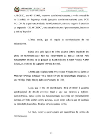 24
APROESC, em 02/10/2019, requereu, administrativamente, a verba concedida
no Mandado de Segurança citado (processo administrativamente como PGE
4421/2019); e que o ato praticado pelo Governador, no caso, cinge-se à aposição
da expressão “DE ACORDO”, uma autorização para “processamento, instrução
e análise do pleito”.
Afirma, assim, que só seguiu as recomendações de sua
Procuradoria.
Elenca que, caso agisse de forma diversa, estaria incidindo em
crime de responsabilidade pelo não cumprimento da decisão judicial. Para
fundamentar, utilizou-se do parecer do Excelentíssimo Senhor Antonio Cezar
Peluso, ex-Ministro do Supremo Tribunal Federal.
Aponta que o Denunciante protocolizou Notícia de Fato junto ao
Ministério Público Estadual com o mesmo objeto da representação em apreço, e
que referido órgão decidiu pelo arquivamento do feito.
Alega que o rito de impedimento deve obedecer à garantia
constitucional do devido processo legal e que sua natureza é político-
administrativa. Sendo assim, sua fundamentação não pode ser eminentemente
política, devendo conter suporte jurídico, assim como indicou que há ausência
de tipicidade da conduta, devendo ser considerada inepta.
Ao final, requer o arquivamento em decorrência da inépcia da
representação.
 