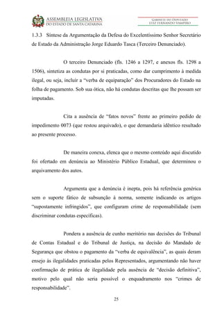 25
1.3.3 Síntese da Argumentação da Defesa do Excelentíssimo Senhor Secretário
de Estado da Administração Jorge Eduardo Tasca (Terceiro Denunciado).
O terceiro Denunciado (fls. 1246 a 1297, e anexos fls. 1298 a
1506), sintetiza as condutas por si praticadas, como dar cumprimento à medida
ilegal, ou seja, incluir a “verba de equiparação” dos Procuradores do Estado na
folha de pagamento. Sob sua ótica, não há condutas descritas que lhe possam ser
imputadas.
Cita a ausência de “fatos novos” frente ao primeiro pedido de
impedimento 0073 (que restou arquivado), o que demandaria idêntico resultado
ao presente processo.
De maneira conexa, elenca que o mesmo conteúdo aqui discutido
foi ofertado em denúncia ao Ministério Público Estadual, que determinou o
arquivamento dos autos.
Argumenta que a denúncia é inepta, pois há referência genérica
sem o suporte fático de subsunção à norma, somente indicando os artigos
“supostamente infringidos”, que configuram crime de responsabilidade (sem
discriminar condutas específicas).
Pondera a ausência de cunho meritório nas decisões do Tribunal
de Contas Estadual e do Tribunal de Justiça, na decisão do Mandado de
Segurança que obstou o pagamento da “verba de equivalência”, as quais deram
ensejo às ilegalidades praticadas pelos Representados, argumentando não haver
confirmação de prática de ilegalidade pela ausência de “decisão definitiva”,
motivo pelo qual não seria possível o enquadramento nos “crimes de
responsabilidade”.
 