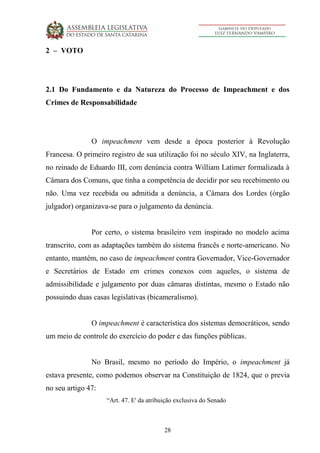 28
2 – VOTO
2.1 Do Fundamento e da Natureza do Processo de Impeachment e dos
Crimes de Responsabilidade
O impeachment vem desde a época posterior à Revolução
Francesa. O primeiro registro de sua utilização foi no século XIV, na Inglaterra,
no reinado de Eduardo III, com denúncia contra William Latimer formalizada à
Câmara dos Comuns, que tinha a competência de decidir por seu recebimento ou
não. Uma vez recebida ou admitida a denúncia, a Câmara dos Lordes (órgão
julgador) organizava-se para o julgamento da denúncia.
Por certo, o sistema brasileiro vem inspirado no modelo acima
transcrito, com as adaptações também do sistema francês e norte-americano. No
entanto, mantém, no caso de impeachment contra Governador, Vice-Governador
e Secretários de Estado em crimes conexos com aqueles, o sistema de
admissibilidade e julgamento por duas câmaras distintas, mesmo o Estado não
possuindo duas casas legislativas (bicameralismo).
O impeachment é característica dos sistemas democráticos, sendo
um meio de controle do exercício do poder e das funções públicas.
No Brasil, mesmo no período do Império, o impeachment já
estava presente, como podemos observar na Constituição de 1824, que o previa
no seu artigo 47:
“Art. 47. E' da atribuição exclusiva do Senado
 