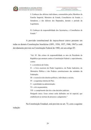 29
I. Conhecer dos delictos individuaes, commettidos pelos Membros da
Familia Imperial, Ministros de Estado, Conselheiros de Estado, e
Senadores; e dos delictos dos Deputados, durante o período da
Legislatura.
II. Conhecer da responsabilidade dos Secretarios, e Conselheiros de
Estado.”
A previsão constitucional de impeachment esteve presente em
todas as demais Constituições brasileiras (1891, 1934, 1937, 1946, 1967) e está
devidamente previsto na Constituição Federal de 1988, em seu artigo 85:
“Art. 85. São crimes de responsabilidade os atos do Presidente da
República que atentem contra a Constituição Federal e, especialmente,
contra:
I - a existência da União;
II - o livre exercício do Poder Legislativo, do Poder Judiciário, do
Ministério Público e dos Poderes constitucionais das unidades da
Federação;
III - o exercício dos direitos políticos, individuais e sociais;
IV - a segurança interna do País;
V - a probidade na administração;
VI - a lei orçamentária;
VII - o cumprimento das leis e das decisões judiciais.
Parágrafo único. Esses crimes serão definidos em lei especial, que
estabelecerá as normas de processo e julgamento.”
Na Constituição Estadual, está previsto no art. 72, com a seguinte
redação:
 