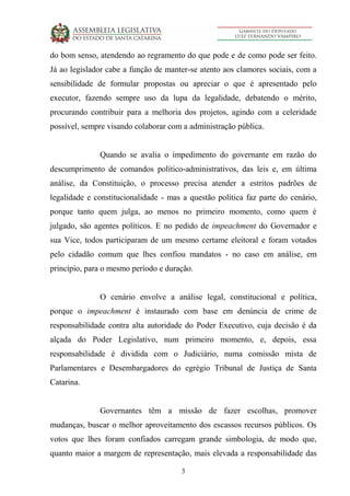 3
do bom senso, atendendo ao regramento do que pode e de como pode ser feito.
Já ao legislador cabe a função de manter-se atento aos clamores sociais, com a
sensibilidade de formular propostas ou apreciar o que é apresentado pelo
executor, fazendo sempre uso da lupa da legalidade, debatendo o mérito,
procurando contribuir para a melhoria dos projetos, agindo com a celeridade
possível, sempre visando colaborar com a administração pública.
Quando se avalia o impedimento do governante em razão do
descumprimento de comandos político-administrativos, das leis e, em última
análise, da Constituição, o processo precisa atender a estritos padrões de
legalidade e constitucionalidade - mas a questão política faz parte do cenário,
porque tanto quem julga, ao menos no primeiro momento, como quem é
julgado, são agentes políticos. E no pedido de impeachment do Governador e
sua Vice, todos participaram de um mesmo certame eleitoral e foram votados
pelo cidadão comum que lhes confiou mandatos - no caso em análise, em
princípio, para o mesmo período e duração.
O cenário envolve a análise legal, constitucional e política,
porque o impeachment é instaurado com base em denúncia de crime de
responsabilidade contra alta autoridade do Poder Executivo, cuja decisão é da
alçada do Poder Legislativo, num primeiro momento, e, depois, essa
responsabilidade é dividida com o Judiciário, numa comissão mista de
Parlamentares e Desembargadores do egrégio Tribunal de Justiça de Santa
Catarina.
Governantes têm a missão de fazer escolhas, promover
mudanças, buscar o melhor aproveitamento dos escassos recursos públicos. Os
votos que lhes foram confiados carregam grande simbologia, de modo que,
quanto maior a margem de representação, mais elevada a responsabilidade das
 