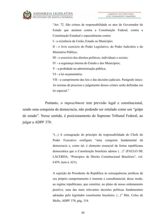 30
“Art. 72. São crimes de responsabilidade os atos do Governador do
Estado que atentem contra a Constituição Federal, contra a
Constituição Estadual e especialmente contra:
I - a existência da União, Estado ou Município;
II - o livre exercício do Poder Legislativo, do Poder Judiciário e do
Ministério Público;
III - o exercício dos direitos políticos, individuais e sociais;
IV - a segurança interna do Estado e dos Municípios;
V - a probidade na administração pública;
VI - a lei orçamentária;
VII - o cumprimento das leis e das decisões judiciais. Parágrafo único.
As normas de processo e julgamento desses crimes serão definidas em
lei especial.”
Portanto, o impeachment tem previsão legal e constitucional,
sendo uma conquista da democracia, não podendo ser rotulado como um “golpe
de estado”. Nesse sentido, é posicionamento do Supremo Tribunal Federal, ao
julgar a ADPF 378:
“(...) A consagração do princípio da responsabilidade do Chefe do
Poder Executivo configura “uma conquista fundamental da
democracia e, como tal, é elemento essencial da forma republicana
democrática que a Constituição brasileira adotou (…)” (PAULO DE
LACERDA, “Princípios de Direito Constitucional Brasileiro”, vol.
I/459, item n. 621).
A sujeição do Presidente da República às consequências jurídicas de
seu próprio comportamento é inerente e consubstancial, desse modo,
ao regime republicano, que constitui, no plano de nosso ordenamento
positivo, uma das mais relevantes decisões políticas fundamentais
adotadas pelo legislador constituinte brasileiro. (...)” Min. Celso de
Mello, ADPF 378, pág. 318.
 
