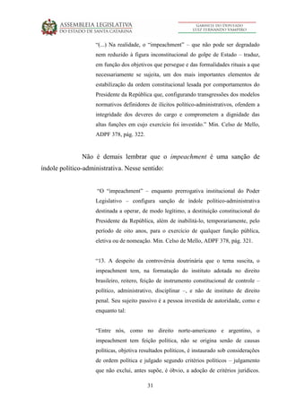 31
“(...) Na realidade, o “impeachment” – que não pode ser degradado
nem reduzido à figura inconstitucional do golpe de Estado – traduz,
em função dos objetivos que persegue e das formalidades rituais a que
necessariamente se sujeita, um dos mais importantes elementos de
estabilização da ordem constitucional lesada por comportamentos do
Presidente da República que, configurando transgressões dos modelos
normativos definidores de ilícitos político-administrativos, ofendem a
integridade dos deveres do cargo e comprometem a dignidade das
altas funções em cujo exercício foi investido.” Min. Celso de Mello,
ADPF 378, pág. 322.
Não é demais lembrar que o impeachment é uma sanção de
índole político-administrativa. Nesse sentido:
“O “impeachment” – enquanto prerrogativa institucional do Poder
Legislativo – configura sanção de índole político-administrativa
destinada a operar, de modo legítimo, a destituição constitucional do
Presidente da República, além de inabilitá-lo, temporariamente, pelo
período de oito anos, para o exercício de qualquer função pública,
eletiva ou de nomeação. Min. Celso de Mello, ADPF 378, pág. 321.
“13. A despeito da controvérsia doutrinária que o tema suscita, o
impeachment tem, na formatação do instituto adotada no direito
brasileiro, reitero, feição de instrumento constitucional de controle –
político, administrativo, disciplinar –, e não de instituto de direito
penal. Seu sujeito passivo é a pessoa investida de autoridade, como e
enquanto tal:
“Entre nós, como no direito norte-americano e argentino, o
impeachment tem feição política, não se origina senão de causas
políticas, objetiva resultados políticos, é instaurado sob considerações
de ordem política e julgado segundo critérios políticos – julgamento
que não exclui, antes supõe, é óbvio, a adoção de critérios jurídicos.
 