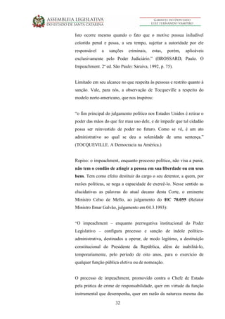 32
Isto ocorre mesmo quando o fato que o motive possua iniludível
colorido penal e possa, a seu tempo, sujeitar a autoridade por ele
responsável a sanções criminais, estas, porém, aplicáveis
exclusivamente pelo Poder Judiciário.” (BROSSARD, Paulo. O
Impeachment. 2ª ed. São Paulo: Saraiva, 1992, p. 75).
Limitado em seu alcance no que respeita às pessoas e restrito quanto à
sanção. Vale, para nós, a observação de Tocqueville a respeito do
modelo norte-americano, que nos inspirou:
“o fim principal do julgamento político nos Estados Unidos é retirar o
poder das mãos do que fez mau uso dele, e de impedir que tal cidadão
possa ser reinvestido de poder no futuro. Como se vê, é um ato
administrativo ao qual se deu a solenidade de uma sentença.”
(TOCQUEVILLE. A Democracia na América.)
Repiso: o impeachment, enquanto processo político, não visa a punir,
não tem o condão de atingir a pessoa em sua liberdade ou em seus
bens. Tem como efeito destituir do cargo o seu detentor, a quem, por
razões políticas, se nega a capacidade de exercê-lo. Nesse sentido as
elucidativas as palavras do atual decano desta Corte, o eminente
Ministro Celso de Mello, ao julgamento do HC 70.055 (Relator
Ministro Ilmar Galvão, julgamento em 04.3.1993):
“O impeachment – enquanto prerrogativa institucional do Poder
Legislativo – configura processo e sanção de índole político-
administrativa, destinados a operar, de modo legítimo, a destituição
constitucional do Presidente da República, além de inabilitá-lo,
temporariamente, pelo período de oito anos, para o exercício de
qualquer função pública eletiva ou de nomeação.
O processo de impeachment, promovido contra o Chefe de Estado
pela prática de crime de responsabilidade, quer em virtude da função
instrumental que desempenha, quer em razão da natureza mesma das
 
