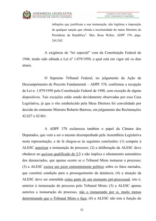33
infrações que justificam a sua instauração, não legitima a imposição
de qualquer sanção que ofenda a incolumidade do status libertatis do
Presidente da República”. Min. Rosa Weber, ADPF 378, págs.
241/242.
A exigência de “lei especial” vem da Constituição Federal de
1946, tendo sido editada a Lei no
1.079/1950, a qual está em vigor até os dias
atuais.
O Supremo Tribunal Federal, no julgamento da Ação de
Descumprimento de Preceito Fundamental – ADPF 378, confirmou a recepção
da Lei n. 1.079/1950 pela Constituição Federal de 1988, com exceção de alguns
dispositivos. Tais exceções estão sendo devidamente observadas por essa Casa
Legislativa, já que o rito estabelecido pela Mesa Diretora foi convalidado por
decisão do eminente Ministro Roberto Barroso, em julgamento das Reclamações
42.627 e 42.861.
A ADPF 378 esclareceu também o papel da Câmara dos
Deputados, que vem a ser o mesmo desempenhado pela Assembleia Legislativa
nesta representação, e de lá chegou-se às seguintes conclusões: (1) compete à
ALESC autorizar a instauração de processo; (2) a deliberação da ALESC deve
obedecer ao quórum qualificado de 2/3 e não implica o afastamento automático
dos denunciados, que apenas ocorre se o Tribunal Misto instaurar o processo;
(3) a ALESC exerce um juízo eminentemente político sobre os fatos narrados,
que constitui condição para o prosseguimento da denúncia; (4) a atuação da
ALESC deve ser entendida como parte de um momento pré-processual, isto é,
anterior à instauração do processo pelo Tribunal Misto; (5) a ALESC apenas
autoriza a instauração do processo, não o instaurando por si, muito menos
determinando que o Tribunal Misto o faça; (6) a ALESC não tem a função do
 