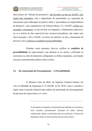 34
dizer técnico de “tribunal de pronúncia”, não havendo, na fase da ALESC, uma
ampla fase instrutória, com o depoimento de testemunhas ou, requisição de
documentos para elaboração de parecer sobre a “procedência ou improcedência
da denúncia”, cuja competência é do Tribunal Misto; (7) a ALESC verifica se a
acusação é consistente, se tem ela base em alegações e fundamentos plausíveis,
ou se a notícia do fato reprovável tem razoável procedência, não sendo uma
mera acusação; e (8) a ALESC, no dever de autorizar ou não a instauração do
processo, deve verificar as condições de procedibilidade.
Portanto, neste momento, deve-se verificar as condições de
procedibilidade da representação, sem adentrar se ao mérito, verificando se
ocorreram ou estão devidamente configurados os delitos imputados, exercitando
um juízo eminentemente político sobre os fatos.
2.2 Da Autorização do Prosseguimento – A Procedibilidade
O Ministro Celso de Melo, do Supremo Tribunal Federal, em
voto no Mandado de Segurança no
21.564-DF, às fls. 90-91, traça o caminho a
seguir nesta Comissão Especial para análise da autorização do prosseguimento
do processo de impeachment, in verbis:
“..............................................................................................................
A prerrogativa outorgada ao denunciado para defender-se encontra-se,
neste momento procedimental, limitações de ordem material,
estabelecidas, ditadas e justificadas pelo novo perfil que a Câmara dos
Deputados ostenta na fase pré-processual do impeachment.
 