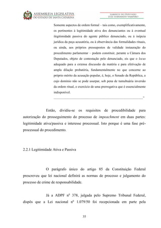 35
Somente aspectos de ordem formal – tais como, exemplificativamente,
os pertinentes à legitimidade ativa dos denunciantes ou à eventual
ilegitimidade passiva do agente público denunciado, ou à inépcia
jurídica da peça acusatória, ou à observância das formalidades rituais,
ou ainda, aos próprios pressupostos de validade instauração do
procedimento parlamentar – podem constituir, perante a Câmara dos
Deputados, objeto de contestação pelo denunciado, eis que o locus
adequado para a extensa discussão da matéria e para efetivação de
ampla dilação probatória, fundamentalmente no que concerne ao
próprio mérito da acusação popular, é, hoje, o Senado da República, a
cujo domínio não se pode usurpar, sob pena de tumultuária inversão
da ordem ritual, o exercício de uma prerrogativa que é essencialmente
indisponível.
..............................................................................................................”
Então, dividiu-se os requisitos de procedibilidade para
autorização do prosseguimento do processo de impeachment em duas partes:
legitimidade ativa/passiva e interesse processual. Isto porque é uma fase pré-
processual do procedimento.
2.2.1 Legitimidade Ativa e Passiva
O parágrafo único do artigo 85 da Constituição Federal
prescreveu que lei nacional definirá as normas de processo e julgamento do
processo de crime de responsabilidade.
Já a ADPF no
378, julgada pelo Supremo Tribunal Federal,
dispôs que a Lei nacional no
1.079/50 foi recepcionada em parte pela
 