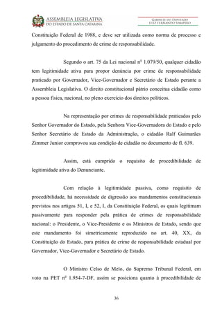 36
Constituição Federal de 1988, e deve ser utilizada como norma de processo e
julgamento do procedimento de crime de responsabilidade.
Segundo o art. 75 da Lei nacional no
1.079/50, qualquer cidadão
tem legitimidade ativa para propor denúncia por crime de responsabilidade
praticado por Governador, Vice-Governador e Secretário de Estado perante a
Assembleia Legislativa. O direito constitucional pátrio conceitua cidadão como
a pessoa física, nacional, no pleno exercício dos direitos políticos.
Na representação por crimes de responsabilidade praticados pelo
Senhor Governador do Estado, pela Senhora Vice-Governadora do Estado e pelo
Senhor Secretário de Estado da Administração, o cidadão Ralf Guimarães
Zimmer Junior comprovou sua condição de cidadão no documento de fl. 639.
Assim, está cumprido o requisito de procedibilidade de
legitimidade ativa do Denunciante.
Com relação à legitimidade passiva, como requisito de
procedibilidade, há necessidade de digressão aos mandamentos constitucionais
previstos nos artigos 51, I, e 52, I, da Constituição Federal, os quais legitimam
passivamente para responder pela prática de crimes de responsabilidade
nacional: o Presidente, o Vice-Presidente e os Ministros de Estado, sendo que
este mandamento foi simetricamente reproduzido no art. 40, XX, da
Constituição do Estado, para prática de crime de responsabilidade estadual por
Governador, Vice-Governador e Secretário de Estado.
O Ministro Celso de Melo, do Supremo Tribunal Federal, em
voto na PET no
1.954-7-DF, assim se posiciona quanto à procedibilidade de
 