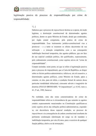 37
legitimação passiva do processo de responsabilização por crime de
responsabilidade:
“[...]
Sabemos que o processo de impeachment destina-se a operar, de modo
legítimo, a destituição constitucional de determinados agentes
políticos, dentre os quais Ministro de Estado, desde que condenados,
por órgão estatal competente, pela pratica de crime de
responsabilidade. Esse instrumento jurídico-constitucional visa a
promover – e a tanto se resumem os efeitos decorrentes de sua
utilização – a remoção compulsória, com a sua consequente
inabilitação funcional temporária, dos agentes públicos, que em face
de sua especial condição política, são qualificados, expressamente,
pelo ordenamento constitucional, como sujeitos ativos de “crime de
responsabilidade”.
Cumpre assinalar, neste ponto, no que se refere à legitimação passiva
para o processo de impeachment, que a Carta da República, ao dispor
sobre os ilícitos político-administrativo, referiu-se, em rol exaustivo, a
determinados agentes políticos, como Ministro de Estado, aptos a
ostentar, só eles, para tal efeito, a condição formal de autores dessa
particular modalidade infracional, consoante adverte o magistério da
doutrina (PAULO BROSSARD, “O impeachment”, p. 61/62, item n.
41, 2ª ed., 1992, Saraiva)
Na realidade, uma das notas caracterizadoras do crime de
responsabilidade refere-se à circunstância de que somente os agentes
estatais expressamente mencionados na Constituição qualificam-se
como sujeitos ativos das infrações político-administrativas, expondo-
se, em decorrência dessa especial condição, ao processo de
impeachment e às consequências de ordem constitucional resultante da
pertinente condenação (destituição do cargo ou do mandato e
inabilitação temporária, por oito (8) anos, para o exercício de qualquer
função pública, eletiva ou de nomeação).
 