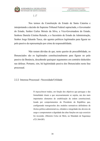 38
[...]”
Nos termos da Constituição do Estado de Santa Catarina e
interpretando a decisão do Supremo Tribunal Federal supracitada, o Governador
do Estado, Senhor Carlos Moisés da Silva, a Vice-Governadora do Estado,
Senhora Daniela Cristina Reinehr, e o Secretário de Estado da Administração,
Senhor Jorge Eduardo Tasca, são agentes políticos legitimados para figurar no
polo passivo da representação por crime de responsabilidade.
Não restam dúvidas de que, neste quesito de procedibilidade, os
Denunciados são os legitimados constitucionalmente para figurar no polo
passivo da Denúncia, descabendo quaisquer argumentos em contrário deduzidos
nas defesas. Portanto, sim, há legitimidade passiva dos Denunciados nesta fase
processual.
2.2.2 Interesse Processual - Necessidade/Utilidade
O impeachment traduz, em função dos objetivos que persegue e das
formalidade rituais a que necessariamente se sujeita, um dos mais
importantes elementos de estabilização da ordem constitucional,
lesada por comportamentos do Presidente da República que,
configurando transgressões dos modelos normativos definidores de
ilícitos político-administrativos, ofendem a integridade dos deveres do
cargo e comprometem a dignidade das altas funções em cujo exercício
foi investido. (Ministro Celso de Melo, no Mandado de Segurança
no
21.564-DF)
 