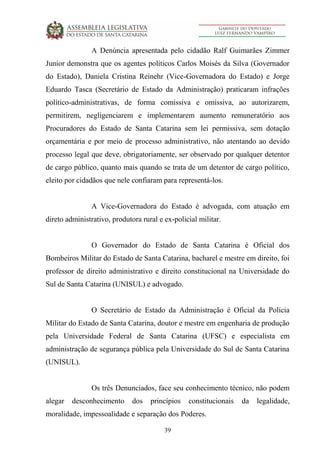 39
A Denúncia apresentada pelo cidadão Ralf Guimarães Zimmer
Junior demonstra que os agentes políticos Carlos Moisés da Silva (Governador
do Estado), Daniela Cristina Reinehr (Vice-Governadora do Estado) e Jorge
Eduardo Tasca (Secretário de Estado da Administração) praticaram infrações
político-administrativas, de forma comissiva e omissiva, ao autorizarem,
permitirem, negligenciarem e implementarem aumento remuneratório aos
Procuradores do Estado de Santa Catarina sem lei permissiva, sem dotação
orçamentária e por meio de processo administrativo, não atentando ao devido
processo legal que deve, obrigatoriamente, ser observado por qualquer detentor
de cargo público, quanto mais quando se trata de um detentor de cargo político,
eleito por cidadãos que nele confiaram para representá-los.
A Vice-Governadora do Estado é advogada, com atuação em
direto administrativo, produtora rural e ex-policial militar.
O Governador do Estado de Santa Catarina é Oficial dos
Bombeiros Militar do Estado de Santa Catarina, bacharel e mestre em direito, foi
professor de direito administrativo e direito constitucional na Universidade do
Sul de Santa Catarina (UNISUL) e advogado.
O Secretário de Estado da Administração é Oficial da Polícia
Militar do Estado de Santa Catarina, doutor e mestre em engenharia de produção
pela Universidade Federal de Santa Catarina (UFSC) e especialista em
administração de segurança pública pela Universidade do Sul de Santa Catarina
(UNISUL).
Os três Denunciados, face seu conhecimento técnico, não podem
alegar desconhecimento dos princípios constitucionais da legalidade,
moralidade, impessoalidade e separação dos Poderes.
 
