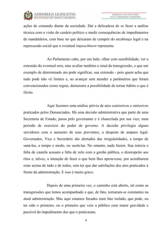 4
ações de comando diante da sociedade. Daí a delicadeza de se fazer a análise
técnica com a visão do cenário político e medir consequências de impedimentos
de mandatários, com base no que deixaram de cumprir do arcabouço legal e na
repercussão social que o eventual impeachment representa.
Ao Parlamento cabe, por um lado, olhar com sensibilidade, ver a
extensão do eventual erro, mas avaliar também o sinal da transgressão, o que um
exemplo de determinado ato pode significar, sua extensão - pois quem acha que
tudo pode não vê limites e, ao avançar sem atender a parâmetros que foram
convencionados como regras, demonstra a possibilidade de tornar hábito o que é
ilícito.
Aqui fazemos uma análise prévia de atos comissivos e omissivos
praticados pelos Denunciados. Há uma decisão administrativa que parte de uma
Secretaria de Estado, passa pelo governante e é chancelada por sua vice, num
período de exercício do poder de governo. A decisão privilegia alguns
servidores com o aumento de seus proventos, a despeito de amparo legal.
Governador, Vice e Secretário são alertados das irregularidades, a tempo de
saná-las, a tempo e modo, ou sustá-las. No entanto, nada fazem. Sua inércia e
falta de cautela acusam a falta de zelo com a gestão pública, o desrespeito aos
ritos e, talvez, a intenção de fazer o que bem lhes aprouvesse, por acreditarem
estar acima de tudo e de todos, sem ter que dar satisfações dos atos praticados à
frente da administração. E isso é muito grave.
Depois de uma primeira vez, o caminho está aberto, tal como as
transgressões que temos acompanhado e que, de fato, tornaram-se constantes na
atual administração. Mas aqui estamos focados num fato isolado, que pode, ou
ter sido o primeiro, ou o primeiro que veio a público com maior gravidade e
passível do impedimento dos que o praticaram.
 