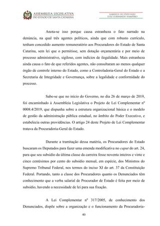 40
Anota-se isso porque causa estranheza o fato narrado na
denúncia, na qual três agentes políticos, ainda que com robusto currículo,
tenham concedido aumento remuneratório aos Procuradores do Estado de Santa
Catarina, sem lei que o permitisse, sem dotação orçamentária e por meio de
processo administrativo, sigiloso, com indícios de ilegalidade. Mais estranheza
ainda causa o fato de que referidos agentes, não consultaram ao menos qualquer
órgão de controle interno do Estado, como a Controladoria-Geral do Estado e a
Secretaria de Integridade e Governança, sobre a legalidade e conformidade do
processo.
Sabe-se que no início do Governo, no dia 26 de março de 2019,
foi encaminhado à Assembleia Legislativa o Projeto de Lei Complementar no
0008.4/2019, que dispunha sobre a estrutura organizacional básica e o modelo
de gestão da administração pública estadual, no âmbito do Poder Executivo, e
estabelecia outras providências. O artigo 24 deste Projeto de Lei Complementar
tratava da Procuradoria-Geral do Estado.
Durante a tramitação dessa matéria, os Procuradores do Estado
buscaram os Deputados para fazer uma emenda modificativa no caput do art. 24,
para que seu subsídio da última classe da carreira fosse noventa inteiros e vinte e
cinco centésimos por cento do subsídio mensal, em espécie, dos Ministros do
Supremo Tribunal Federal, nos termos do inciso XI do art. 37 da Constituição
Federal. Portando, tanto a classe dos Procuradores quanto os Denunciados têm
conhecimento que a verba salarial de Procurador de Estado é feita por meio de
subsídio, havendo a necessidade de lei para sua fixação.
A Lei Complementar no
317/2005, de conhecimento dos
Denunciados, dispõe sobre a organização e o funcionamento da Procuradoria-
 
