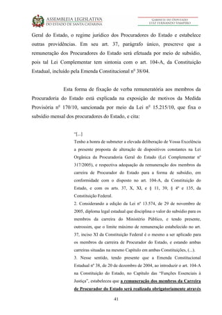 41
Geral do Estado, o regime jurídico dos Procuradores do Estado e estabelece
outras providências. Em seu art. 37, parágrafo único, prescreve que a
remuneração dos Procuradores do Estado será efetuada por meio de subsídio,
pois tal Lei Complementar tem sintonia com o art. 104-A, da Constituição
Estadual, incluído pela Emenda Constitucional no
38/04.
Esta forma de fixação de verba remuneratória aos membros da
Procuradoria do Estado está explicada na exposição de motivos da Medida
Provisória no
170/10, sancionada por meio da Lei no
15.215/10, que fixa o
subsídio mensal dos procuradores do Estado, e cita:
“[...]
Tenho a honra de submeter a elevada deliberação de Vossa Excelência
a presente proposta de alteração de dispositivos constantes na Lei
Orgânica da Procuradoria Geral do Estado (Lei Complementar nº
317/2005), e respectiva adequação da remuneração dos membros da
carreira de Procurador do Estado para a forma de subsídio, em
conformidade com o disposto no art. 104-A, da Constituição do
Estado, e com os arts. 37, X, XI, e § 11, 39, § 4º e 135, da
Constituição Federal.
2. Considerando a edição da Lei nº 13.574, de 29 de novembro de
2005, diploma legal estadual que disciplina o valor do subsídio para os
membros da carreira do Ministério Público, e tendo presente,
outrossim, que o limite máximo de remuneração estabelecido no art.
37, inciso XI da Constituição Federal é o mesmo a ser aplicado para
os membros da carreira de Procurador do Estado, e estando ambas
carreiras situadas na mesmo Capítulo em ambas Constituições, (...).
3. Nesse sentido, tendo presente que a Emenda Constitucional
Estadual nº 38, de 20 de dezembro de 2004, ao introduzir o art. 104-A
na Constituição do Estado, no Capítulo das “Funções Essenciais à
Justiça”, estabeleceu que a remuneração dos membros da Carreira
de Procurador do Estado será realizada obrigatoriamente através
 